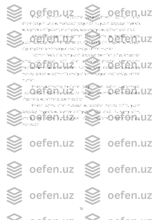 Sinxron   tarjimonni   rivojlantirish   jarayoni_Sinxron   tarjimani   ishlab
chiqish jarayoni uzoq va mashaqqatli jarayondir. Bu yuqori darajadagi lingvistik
va kognitiv qobiliyatlarni, shuningdek, katta amaliyot va tajribani talab qiladi.
Rivojlanish   jarayonidagi   birinchi   qadam   manba   va   maqsadli   tillarda
yuqori darajadagi ravonlikni egallashdir. Buni rasmiy tilni o‘rgatish va maqsadli
tilga singdirish kombinatsiyasi orqali amalga oshirish mumkin.
Tarjimon ikkala tilda ham yuqori darajadagi ravonlikni qo‘lga kiritgandan
so‘ng,   ular   tinglash,   tahlil   qilish   va   ishlab   chiqarish   ko‘nikmalarini
rivojlantirishni boshlashlari mumkin. Buni real dunyo sharoitida o‘quv kurslari,
mahorat darslari va tarjimonlik amaliyoti kombinatsiyasi orqali amalga oshirish
mumkin.
Sinxron   tarjimaning   rivojlanish   jarayoni   hech   qachon   tugallanmaydi.
Hatto   tajribali   tarjimonlar   ham   o‘z   faoliyati   davomida   o‘z   mahoratlarini
o‘rganishda va oshirishda davom etadilar.
Sinxron   tarjima   qilish   murakkab   va   talabchan   mahorat   bo‘lib,   yuqori
darajadagi   lingvistik   va   kognitiv   qobiliyatlarni   talab   qiladi.   Bu   rasmiy   ta'lim,
amaliyot   va   tajriba   kombinatsiyasi   orqali   rivojlanishi   mumkin   bo‘lgan
mahoratdir.
25 