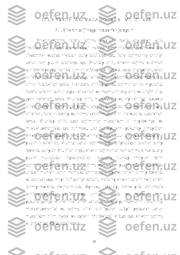 II BOB. SINXRON TARJIMAGA O‘RGATISH METODIKASI
2.1. Sinxron tarjimaga moslashish jarayoni
Sinxron   tarjima   barcha   tarjima   shakllari   orasida   eng   qiyin   soha
hisoblanadi.   Bunday   tarjima   shakli   nafaqat   tarjimonlarning   javobi   va   tilni
o‘zgartirish   vaqtiga   nisbatan   qat'iy   talablarga   ega,   balki   tarjimaning   aniqligi
uchun   ham   yuqori   talablarga   ega.   Shunday   qilib,   sinxron   tarjima   xodimlari
konferentsiyaning har ikki tomoni so‘zlay boshlaganda tezda tinglashlari, eslab
qolishlari,   hazm   qilishlari,   tartibga   solishlari,   o‘zgartirishlari   va   mazmunini
to‘liq ifodalashlari kerak. Boshqacha qilib aytganda, tarjimonlar o‘z miyalarida
barcha   tarkibni   darhol   qayta   ishlashlari   va   mazmunni   eng   aniq   va   to‘g‘ri   tilda
aytib   berishlari   kerak.   Shunday   qilib,   murakkablik   va   qiyinchilikni   tasavvur
qilish   mumkin.     Tarjimonlar   tarjima   jarayonida   nafaqat   nutq   mazmunini   hazm
qilishlari,   balki   norasmiy   va   normallashtirilmagan   tilni   o z   vaqtida   tuzatishlariʻ
kerak.   Shunday   qilib,   agar   tarjimonlar   mustahkam   til   poydevoriga   va
moslashuvchanlikka   ega   bo‘lmasa,   ular   bunday   ishni   yakunlay   olmaydilar.
Sinxron tarjima og‘zaki tarjima sohasining va hatto butun tarjima sohasining eng
yuqori   bosqichidir,   shuning   uchun   tarjimonlarga   qo‘yiladigan   talablar   tabiiy
ravishda qat'iydir. Shu bilan birga, sinxron tarjimonlar ham tarjima sohasida eng
yuqori   muolajadan   foydalanadilar.   Faqatgina   bunday   imtiyozli   rejim
tarjimonlarni   har   bir   anjumanda   tarjima   vazifalarini   yuqori   sifatda   bajarishga
undashi mumkin. Jahon mamlakatlarining iqtisodiy rivojlanishi doimiy ravishda
xalqarolashuvga moyil bo‘lganligi sababli, mahalliy sinxron talqini  rivojlanishi
doimiy   ravishda   rivojlanmoqda.   Ayniqsa,   iqtisodiy,   biznes   yoki   diplomatik
konferensiyalarda,   konferentsiya   qoniqarli   tarzda   va   haqiqatan   ham
yakunlanganiga ishonch hosil qilish uchun konferentsiya mazmunini o‘zlarining
moslashuvchanligi   va   tarjima   qilish   qobiliyatlari   tufayli   yetkazish   uchun
mustahkam   bilim   bazasi   va   tegishli   professional   sifatga   ega   sinxron   tarjima
xodimlaridan foydalanish kerak.
26 