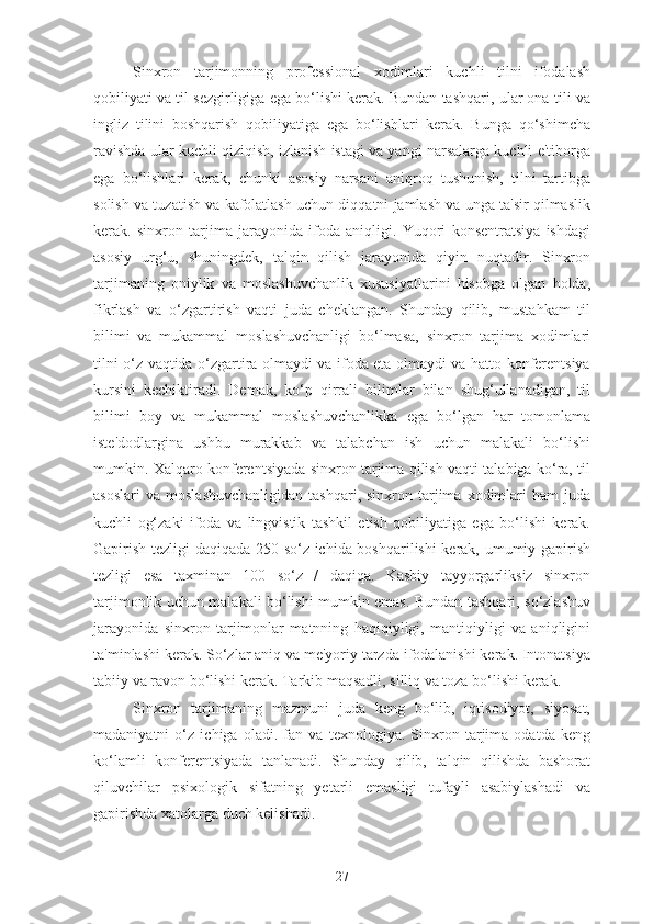 Sinxron   tarjimonning   professional   xodimlari   kuchli   tilni   ifodalash
qobiliyati va til sezgirligiga ega bo‘lishi kerak. Bundan tashqari, ular ona tili va
ingliz   tilini   boshqarish   qobiliyatiga   ega   bo‘lishlari   kerak.   Bunga   qo‘shimcha
ravishda ular kuchli qiziqish, izlanish istagi va yangi narsalarga kuchli e'tiborga
ega   bo‘lishlari   kerak,   chunki   asosiy   narsani   aniqroq   tushunish,   tilni   tartibga
solish va tuzatish va kafolatlash uchun diqqatni jamlash va unga ta'sir qilmaslik
kerak.   sinxron   tarjima   jarayonida   ifoda   aniqligi.   Yuqori   konsentratsiya   ishdagi
asosiy   urg‘u,   shuningdek,   talqin   qilish   jarayonida   qiyin   nuqtadir.   Sinxron
tarjimaning   oniylik   va   moslashuvchanlik   xususiyatlarini   hisobga   olgan   holda,
fikrlash   va   o‘zgartirish   vaqti   juda   cheklangan.   Shunday   qilib,   mustahkam   til
bilimi   va   mukammal   moslashuvchanligi   bo‘lmasa,   sinxron   tarjima   xodimlari
tilni o‘z vaqtida o‘zgartira olmaydi va ifoda eta olmaydi va hatto konferentsiya
kursini   kechiktiradi.   Demak,   ko‘p   qirrali   bilimlar   bilan   shug‘ullanadigan,   til
bilimi   boy   va   mukammal   moslashuvchanlikka   ega   bo‘lgan   har   tomonlama
iste'dodlargina   ushbu   murakkab   va   talabchan   ish   uchun   malakali   bo‘lishi
mumkin. Xalqaro konferentsiyada sinxron tarjima qilish vaqti talabiga ko‘ra, til
asoslari   va  moslashuvchanligidan   tashqari,  sinxron  tarjima  xodimlari  ham  juda
kuchli   og‘zaki   ifoda   va   lingvistik   tashkil   etish   qobiliyatiga   ega   bo‘lishi   kerak.
Gapirish tezligi daqiqada 250 so‘z ichida boshqarilishi kerak, umumiy gapirish
tezligi   esa   taxminan   100   so‘z   /   daqiqa.   Kasbiy   tayyorgarliksiz   sinxron
tarjimonlik uchun malakali bo‘lishi mumkin emas. Bundan tashqari, so‘zlashuv
jarayonida   sinxron   tarjimonlar   matnning   haqiqiyligi,   mantiqiyligi   va   aniqligini
ta'minlashi kerak. So‘zlar aniq va me'yoriy tarzda ifodalanishi kerak. Intonatsiya
tabiiy va ravon bo‘lishi kerak. Tarkib maqsadli, silliq va toza bo‘lishi kerak.
Sinxron   tarjimaning   mazmuni   juda   keng   bo‘lib,   iqtisodiyot,   siyosat,
madaniyatni   o‘z   ichiga   oladi.   fan   va   texnologiya.   Sinxron   tarjima   odatda   keng
ko‘lamli   konferentsiyada   tanlanadi.   Shunday   qilib,   talqin   qilishda   bashorat
qiluvchilar   psixologik   sifatning   yetarli   emasligi   tufayli   asabiylashadi   va
gapirishda xatolarga duch kelishadi.
27 