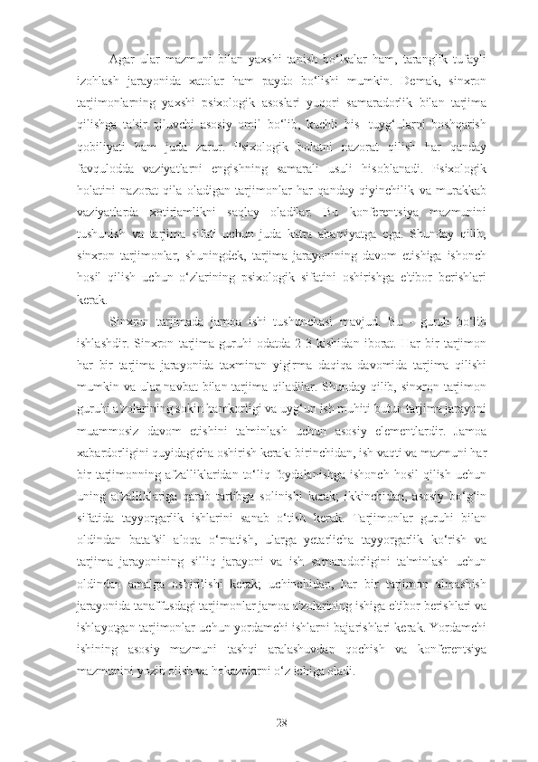 Agar   ular   mazmuni   bilan   yaxshi   tanish   bo‘lsalar   ham,   taranglik   tufayli
izohlash   jarayonida   xatolar   ham   paydo   bo‘lishi   mumkin.   Demak,   sinxron
tarjimonlarning   yaxshi   psixologik   asoslari   yuqori   samaradorlik   bilan   tarjima
qilishga   ta'sir   qiluvchi   asosiy   omil   bo‘lib,   kuchli   his-   tuyg‘ularni   boshqarish
qobiliyati   ham   juda   zarur.   Psixologik   holatni   nazorat   qilish   har   qanday
favqulodda   vaziyatlarni   engishning   samarali   usuli   hisoblanadi.   Psixologik
holatini   nazorat   qila   oladigan   tarjimonlar   har   qanday   qiyinchilik   va   murakkab
vaziyatlarda   xotirjamlikni   saqlay   oladilar.   Bu   konferentsiya   mazmunini
tushunish   va   tarjima   sifati   uchun   juda   katta   ahamiyatga   ega.   Shunday   qilib,
sinxron   tarjimonlar,   shuningdek,   tarjima   jarayonining   davom   etishiga   ishonch
hosil   qilish   uchun   o‘zlarining   psixologik   sifatini   oshirishga   e'tibor   berishlari
kerak.
Sinxron   tarjimada   jamoa   ishi   tushunchasi   mavjud.   Bu   -   guruh   bo‘lib
ishlashdir.   Sinxron   tarjima   guruhi   odatda   2-3   kishidan   iborat.   Har   bir   tarjimon
har   bir   tarjima   jarayonida   taxminan   yigirma   daqiqa   davomida   tarjima   qilishi
mumkin va ular  navbat  bilan  tarjima qiladilar. Shunday qilib, sinxron tarjimon
guruhi a'zolarining sokin hamkorligi va uyg‘un ish muhiti butun tarjima jarayoni
muammosiz   davom   etishini   ta'minlash   uchun   asosiy   elementlardir.   Jamoa
xabardorligini quyidagicha oshirish kerak: birinchidan, ish vaqti va mazmuni har
bir   tarjimonning  afzalliklaridan  to‘liq  foydalanishga  ishonch   hosil  qilish  uchun
uning   afzalliklariga   qarab   tartibga   solinishi   kerak;   ikkinchidan,   asosiy   bo‘g‘in
sifatida   tayyorgarlik   ishlarini   sanab   o‘tish   kerak.   Tarjimonlar   guruhi   bilan
oldindan   batafsil   aloqa   o‘rnatish,   ularga   yetarlicha   tayyorgarlik   ko‘rish   va
tarjima   jarayonining   silliq   jarayoni   va   ish   samaradorligini   ta'minlash   uchun
oldindan   amalga   oshirilishi   kerak;   uchinchidan,   har   bir   tarjimon   almashish
jarayonida tanaffusdagi tarjimonlar jamoa a'zolarining ishiga e'tibor berishlari va
ishlayotgan tarjimonlar uchun yordamchi ishlarni bajarishlari kerak. Yordamchi
ishining   asosiy   mazmuni   tashqi   aralashuvdan   qochish   va   konferentsiya
mazmunini yozib olish va hokazolarni o‘z ichiga oladi.
28 