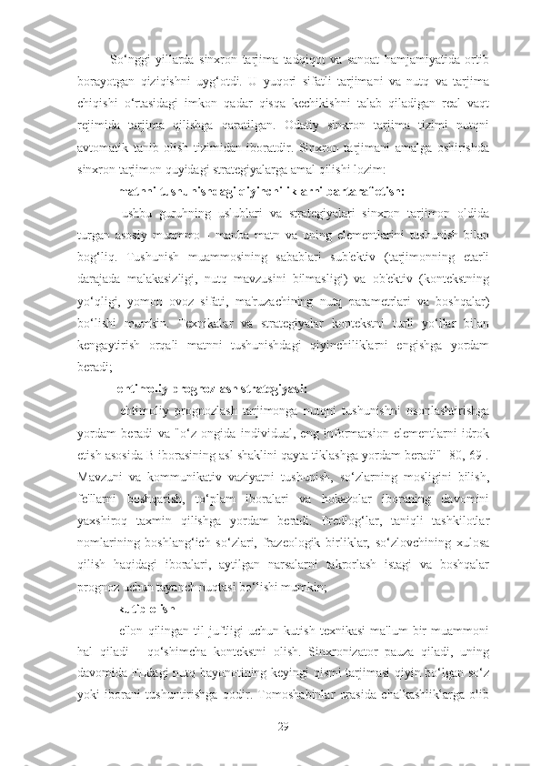 So‘nggi   yillarda   sinxron   tarjima   tadqiqot   va   sanoat   hamjamiyatida   ortib
borayotgan   qiziqishni   uyg‘otdi.   U   yuqori   sifatli   tarjimani   va   nutq   va   tarjima
chiqishi   o‘rtasidagi   imkon   qadar   qisqa   kechikishni   talab   qiladigan   real   vaqt
rejimida   tarjima   qilishga   qaratilgan.   Odatiy   sinxron   tarjima   tizimi   nutqni
avtomatik   tanib   olish   tizimidan   iboratdir.   Sinxron   tarjimani   amalga   oshirishda
sinxron tarjimon quyidagi strategiyalarga amal qilishi lozim:
- matnni tushunishdagi qiyinchiliklarni bartaraf etish:
-   ushbu   guruhning   uslublari   va   strategiyalari   sinxron   tarjimon   oldida
turgan   asosiy   muammo   -   manba   matn   va   uning   elementlarini   tushunish   bilan
bog‘liq.   Tushunish   muammosining   sabablari   sub'ektiv   (tarjimonning   etarli
darajada   malakasizligi,   nutq   mavzusini   bilmasligi)   va   ob'ektiv   (kontekstning
yo‘qligi,   yomon   ovoz   sifati,   ma'ruzachining   nutq   parametrlari   va   boshqalar)
bo‘lishi   mumkin.   Texnikalar   va   strategiyalar   kontekstni   turli   yo‘llar   bilan
kengaytirish   orqali   matnni   tushunishdagi   qiyinchiliklarni   engishga   yordam
beradi;
- ehtimoliy prognozlash strategiyasi:
-   ehtimoliy   prognozlash   tarjimonga   nutqni   tushunishni   osonlashtirishga
yordam   beradi   va   "o‘z   ongida   individual,   eng   informatsion   elementlarni   idrok
etish asosida B iborasining asl shaklini qayta tiklashga yordam beradi" [80, 69].
Mavzuni   va   kommunikativ   vaziyatni   tushunish,   so‘zlarning   mosligini   bilish,
fe'llarni   boshqarish,   to‘plam   iboralari   va   hokazolar   iboraning   davomini
yaxshiroq   taxmin   qilishga   yordam   beradi.   Predlog‘lar,   taniqli   tashkilotlar
nomlarining   boshlang‘ich   so‘zlari,   frazeologik   birliklar,   so‘zlovchining   xulosa
qilish   haqidagi   iboralari,   aytilgan   narsalarni   takrorlash   istagi   va   boshqalar
prognoz uchun tayanch nuqtasi bo‘lishi mumkin;
- kutib olish
-   e'lon   qilingan   til   juftligi   uchun   kutish   texnikasi   ma'lum   bir   muammoni
hal   qiladi   -   qo‘shimcha   kontekstni   olish.   Sinxronizator   pauza   qiladi,   uning
davomida FLdagi nutq bayonotining keyingi qismi tarjimasi qiyin bo‘lgan so‘z
yoki   iborani   tushuntirishga   qodir.   Tomoshabinlar   orasida   chalkashliklarga   olib
29 