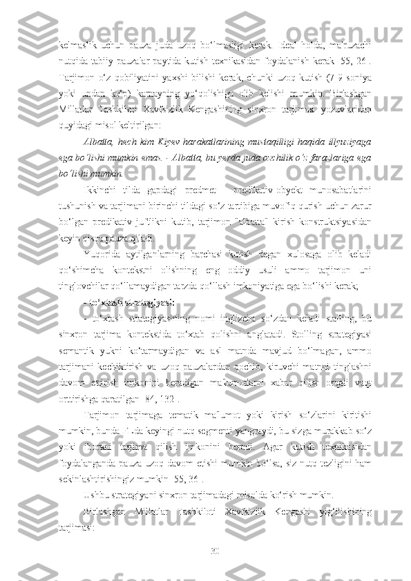 kelmaslik   uchun   pauza   juda   uzoq   bo‘lmasligi   kerak.   Ideal   holda,   ma'ruzachi
nutqida  tabiiy  pauzalar   paytida  kutish  texnikasidan  foydalanish  kerak  [55,  26].
Tarjimon   o‘z   qobiliyatini   yaxshi   bilishi   kerak,   chunki   uzoq   kutish   (7-9   soniya
yoki   undan   ko‘p)   karnayning   yo‘qolishiga   olib   kelishi   mumkin.   Birlashgan
Millatlar   Tashkiloti   Xavfsizlik   Kengashining   sinxron   tarjimasi   yozuvlaridan
quyidagi misol keltirilgan:
Albatta,   hech   kim   Kiyev   harakatlarining   mustaqilligi   haqida   illyuziyaga
ega bo‘lishi mumkin emas. - Albatta, bu yerda juda ozchilik o‘z farazlariga ega
bo‘lishi mumkin.
Ikkinchi   tilda   gapdagi   predmet   -   predikativ-obyekt   munosabatlarini
tushunish va tarjimani birinchi tildagi so‘z tartibiga muvofiq qurish uchun zarur
bo‘lgan   predikativ   juftlikni   kutib,   tarjimon   "albatta"   kirish   konstruktsiyasidan
keyin qisqa pauza qiladi.
Yuqorida   aytilganlarning   barchasi   kutish   degan   xulosaga   olib   keladi
qo‘shimcha   kontekstni   olishning   eng   oddiy   usuli   ammo   tarjimon   uni
tinglovchilar qo‘llamaydigan tarzda qo‘llash imkoniyatiga ega bo‘lishi kerak;
- to‘xtash strategiyasi:
-   to‘xtash   strategiyasining   nomi   inglizcha   so‘zdan   keladi   stalling,   bu
sinxron   tarjima   kontekstida   to‘xtab   qolishni   anglatadi.   Stolling   strategiyasi
semantik   yukni   ko‘tarmaydigan   va   asl   matnda   mavjud   bo‘lmagan,   ammo
tarjimani   kechiktirish   va   uzoq   pauzalardan   qochib,   kiruvchi   matnni   tinglashni
davom   ettirish   imkonini   beradigan   ma'lumotlarni   xabar   qilish   orqali   vaqt
orttirishga qaratilgan [84, 132].
Tarjimon   tarjimaga   tematik   ma'lumot   yoki   kirish   so‘zlarini   kiritishi
mumkin, bunda FLda keyingi nutq segmenti yangraydi, bu sizga murakkab so‘z
yoki   iborani   tarjima   qilish   imkonini   beradi.   Agar   kutish   texnikasidan
foydalanganda pauza uzoq davom etishi  mumkin bo‘lsa,  siz nutq tezligini  ham
sekinlashtirishingiz mumkin [55, 36].
Ushbu strategiyani sinxron tarjimadagi misolda ko‘rish mumkin.
Birlashgan   Millatlar   Tashkiloti   Xavfsizlik   Kengashi   yig‘ilishining
tarjimasi:
30 