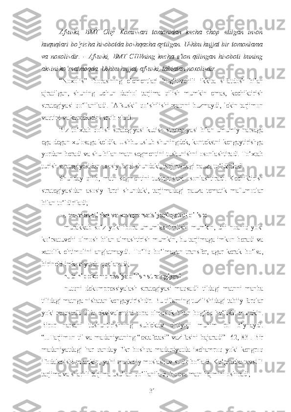 Afsuski,   BMT   Oliy   Komissari   tomonidan   kecha   chop   etilgan   inson
huquqlari bo‘yicha hisobotda boshqacha aytilgan. Ushbu hujjat bir tomonlama
va   noxolisdir.   -   Afsuski,   BMT   CHRning   kecha   e'lon   qilingan   hisoboti   buning
aksini ko‘rsatmoqda. Ushbu hujjat, afsuski, tabiatan noxolisdir.
“Noxolis”   iborasining   elementlari   bog‘lovchili   ikkita   sifatdosh   bilan
ajratilgan,   shuning   uchun   darhol   tarjima   qilish   mumkin   emas,   kechiktirish
strategiyasi  qo‘llaniladi. "Afsuski"  qo‘shilishi  matnni  buzmaydi, lekin tarjimon
vaqtini va kontekstini sotib oladi.
Biz   to‘xtab   qolish   strategiyasi   kutish   strategiyasi   bilan   umumiy   narsaga
ega degan xulosaga keldik. Ushbu uslub shuningdek, kontekstni kengaytirishga
yordam beradi va shu bilan matn segmentini tushunishni osonlashtiradi. To‘xtab
turish strategiyasidan asosiy farqi shundaki, tarjimadagi pauza to‘ldiriladi.
Shunday   qilib,   matn   segmentini   tushunishni   osonlashtiradi.   Kechiktirish
strategiyasidan   asosiy   farqi   shundaki,   tarjimadagi   pauza   tematik   ma'lumotlar
bilan to‘ldiriladi;
- umumlashtirish va kompensatsiyani qabul qilish:
-   murakkab   so‘z   yoki   ibora   umumlashtirilishi   mumkin,   uni   noaniq   yoki
ko‘rsatuvchi  olmosh  bilan almashtirish  mumkin,  bu tarjimaga imkon  beradi  va
xatolik   ehtimolini   anglatmaydi.   To‘liq   bo‘lmagan   transfer,   agar   kerak   bo‘lsa,
birinchi imkoniyatda qoplanadi;
- nutqni dekompressiya qilish strategiyasi
-   nutqni   dekompressiyalash   strategiyasi   maqsadli   tildagi   matnni   manba
tilidagi matnga nisbatan kengaytirishdir. Bu tillarning tuzilishidagi tabiiy farqlar
yoki   maqsadli   tilda   ekvivalentini   topa   olmaslik   bilan   bog‘liq   bo‘lishi   mumkin.
Biror   narsani   tushuntirishning   sub'ektiv   ehtiyoji   muhim   rol   o‘ynaydi.
“...Tarjimon til  va madaniyatning “estafetasi”  vazifasini  bajaradi” [62, 83]. Bir
madaniyatdagi   har   qanday   fikr   boshqa   madaniyatda   ixchamroq   yoki   kengroq
ifodalanishi mumkin, ya'ni madaniy moslashuv sodir bo‘ladi. Ko‘pincha tavsifli
tarjima va sharhli tarjima usullari qo‘llaniladi, bu esa matn hajmini oshiradi;
31 