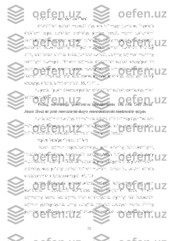 - chiziqlilikni saqlash texnikasi
-   chiziqlilikni   saqlash   maqsadli   tilga   xos   bo‘lmagan   jumla   va   lingvistik
shakllarni   qayta   qurishdan   qochishga   yordam   beradi,   matnni   tushunishni
osonlashtiradi va tarjimon xotirasini bo‘shatadi. Uning maqsadi jumlani chiziqli
saqlashdir.   Saussonagening   mohiyati   murakkab   jumlani   buzishdir.   Shunday
qilib,   takliflardan   alohida   sodda   jumlalar   tuziladi,   ularning   tarjimasi   matnning
izchilligini   buzmaydi.   "Sinxron   tarjimada   chiziqlilikni   saqlash   strategiyasi   bir
qator   mualliflar   va   sinxron   tarjima   nazariyotchilari   tomonidan   birinchi   til   va
ikkinchi   til   o‘rtasidagi   eng   katta   ekvivalentlikka   erishishga   qaratilgan   asosiy
strategiya sifatida ko‘rib chiqiladi [55, 40-41],
Bu yerda Ilyuxin dissertatsiyasidan chiziqlilikni saqlash texnikasiga misol
keltirilgan [55]:
-   Keling,   navbatdagi   spikerimizni   tanishtiraman.   Uni   ismi   Gari   Stenli.
Janob Stenli ko‘plab mavzularda dunyo mamlakatlarida taqdimotlar qilgan.
Bunda tarjimon rus tiliga bir ma’noda tarjima qilib bo‘lmaydigan “xalqaro
ma’ruzachi”   iborasiga   duch   keldi.Stilistik   sabablarga   ko‘ra   gapni   ikki   taklifga
bo‘lish zarur edi, bu esa gapni tarjima qilish imkonini beradi;
- neytralizatsiyani qabul qilish:
-   ba'zan   tarjimon   neytrallashtirishga,   ya'ni   so‘zning   baholovchiligini,
ifodaliligini   va   stilistik   rangini   olib   tashlashi   kerak   bo‘ladi.   Bu   mafkuraviy
mulohazalar, madaniy moslashuv natijasida  yoki oddiygina tilda yozishmalarni
qidirishga   vaqt   yo‘qligi   oqibati   bo‘lishi   mumkin.   Donato   bu   uslubni   stilistik
soddalashtirish sifatida tasvirlaydi [84, 107].
Barcha   pedagogik   yondashuvlarda   bo‘lgani   kabi   tarjima   ham   oson
vazifalardan   murakkabroq   vazifalarga   qarab   rivojlanishi   kerak.   Sinxron
tarjimaning   ketma-   ket   tarjima   bilan   solishtirganda   qiyinligi   ikki   baravardir:
tarjimon   gapirayotganda   uning   qulog‘ida   jiringlab   turadigan   manba   tilining
yaqinligi   va   so‘zlarga   kognitiv   to‘ldiruvchini   bog‘lash   uchun   parallel   fikrlash
32 