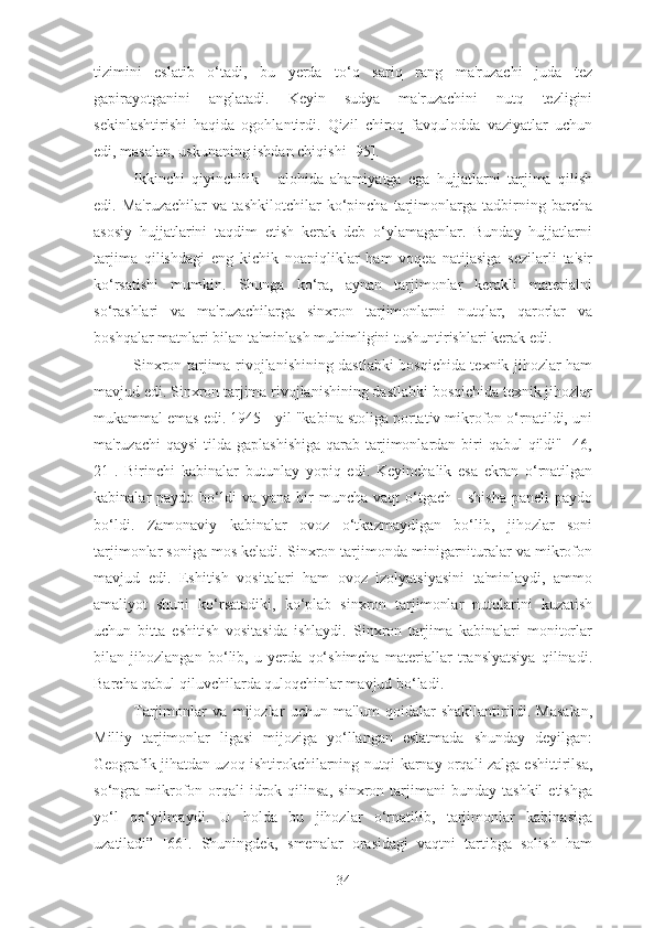 tizimini   eslatib   o‘tadi,   bu   yerda   to‘q   sariq   rang   ma'ruzachi   juda   tez
gapirayotganini   anglatadi.   Keyin   sudya   ma'ruzachini   nutq   tezligini
sekinlashtirishi   haqida   ogohlantirdi.   Qizil   chiroq   favqulodda   vaziyatlar   uchun
edi, masalan, uskunaning ishdan chiqishi [95].
Ikkinchi   qiyinchilik   -   alohida   ahamiyatga   ega   hujjatlarni   tarjima   qilish
edi.   Ma'ruzachilar   va   tashkilotchilar   ko‘pincha   tarjimonlarga   tadbirning   barcha
asosiy   hujjatlarini   taqdim   etish   kerak   deb   o‘ylamaganlar.   Bunday   hujjatlarni
tarjima   qilishdagi   eng   kichik   noaniqliklar   ham   voqea   natijasiga   sezilarli   ta'sir
ko‘rsatishi   mumkin.   Shunga   ko‘ra,   aynan   tarjimonlar   kerakli   materialni
so‘rashlari   va   ma'ruzachilarga   sinxron   tarjimonlarni   nutqlar,   qarorlar   va
boshqalar matnlari bilan ta'minlash muhimligini tushuntirishlari kerak edi.
Sinxron tarjima rivojlanishining dastlabki bosqichida texnik jihozlar ham
mavjud edi. Sinxron tarjima rivojlanishining dastlabki bosqichida texnik jihozlar
mukammal emas edi. 1945 - yil "kabina stoliga portativ mikrofon o‘rnatildi, uni
ma'ruzachi  qaysi  tilda  gaplashishiga  qarab tarjimonlardan biri  qabul  qildi" [46,
21].   Birinchi   kabinalar   butunlay   yopiq   edi.   Keyinchalik   esa   ekran   o‘rnatilgan
kabinalar   paydo  bo‘ldi  va  yana   bir  muncha   vaqt   o‘tgach  -  shisha  paneli  paydo
bo‘ldi.   Zamonaviy   kabinalar   ovoz   o‘tkazmaydigan   bo‘lib,   jihozlar   soni
tarjimonlar soniga mos keladi. Sinxron tarjimonda minigarnituralar va mikrofon
mavjud   edi.   Eshitish   vositalari   ham   ovoz   izolyatsiyasini   ta'minlaydi,   ammo
amaliyot   shuni   ko‘rsatadiki,   ko‘plab   sinxron   tarjimonlar   nutqlarini   kuzatish
uchun   bitta   eshitish   vositasida   ishlaydi.   Sinxron   tarjima   kabinalari   monitorlar
bilan   jihozlangan   bo‘lib,   u   yerda   qo‘shimcha   materiallar   translyatsiya   qilinadi.
Barcha qabul qiluvchilarda quloqchinlar mavjud bo‘ladi.
Tarjimonlar   va   mijozlar   uchun   ma'lum   qoidalar   shakllantirildi.   Masalan,
Milliy   tarjimonlar   ligasi   mijoziga   yo‘llangan   eslatmada   shunday   deyilgan:
Geografik jihatdan uzoq ishtirokchilarning nutqi karnay orqali zalga eshittirilsa,
so‘ngra   mikrofon   orqali   idrok   qilinsa,   sinxron  tarjimani   bunday   tashkil   etishga
yo‘l   qo‘yilmaydi.   U   holda   bu   jihozlar   o‘rnatilib,   tarjimonlar   kabinasiga
uzatiladi”   [66].   Shuningdek,   smenalar   orasidagi   vaqtni   tartibga   solish   ham
34 