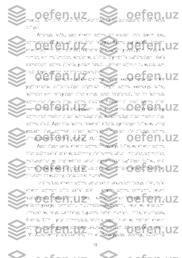 mavjud   -   dam   olish   uchun   tanaffuslar   bilan   15-30   daqiqagacha   ishlash   kerak
bo‘lgan.
An'anaga   ko‘ra,   agar   sinxron   tarjima   bir   soatdan   ortiq   davom   etsa,
tarjimonlar   ikki   yoki   uch   kishi   bilan   ishlaydi.   Sxema   quyidagicha:   birinchi
sinxron tarjimon tarjima qiladi, ikkinchisi aniq lug‘atni yozadi, ya'ni. o‘ziga xos
nomlar,   son   ma'lumotlar,   sanalar   va   alohida   qiyinchilik   tug‘diradigan   leksik
elementlarni  tarjima qilishda  yordam  beradi. Uchinchi  tarjimon bu vaqtda dam
oladi. Keyin ular bir- biri bilan almashadilar.
Sinxron   tarjimani   tashkil   etishning   ikkita   sxemasi   mavjud.   BMT
yig‘ilishlarida   qo‘llaniladigan   to‘g‘ridan-   to‘g‘ri   tarjima   sxemasiga   ko‘ra,
kabinalar   soni   ishlaydigan   tillar   soniga   qarab   belgilanadi,   har   bir   kabinada
tarjimonlar   o‘z   ona   tiliga   tarjima   qiladilar.   Yetakchi   til   orqali   tarjima   qilish
sxemasi   bilan   tillardan   biri   yetakchi   deb   e'lon   qilinadi.   Har   bir   stendning
tarjimonlari   mezbon   tildan   kabinadagi   tilga   va   kabinadagi   tildan   mezbon   tilga
tarjima qiladi. Agar  bitta kabina "eksenel"  sifatida tayinlangan bo‘lsa  va uning
yetakchi   tilga   tarjimasi   qolgan   kabinalar   tomonidan   o‘z   tillariga   tarjima
qilinganda variant bo‘lishi mumkin [75, 10].
Agar   o‘tgan   asrda   sinxron   tarjima   innovatsiya   bo‘lsa   va   sinxron   tarjima
bilan tadbir tashkil etish va tadbirning o‘zi hamma uchun - mijozlar, tarjimonlar,
ma'ruzachilar   va   tinglovchilar   uchun   qiyinchiliklar   tug‘dirgan   bo‘lsa,   endi
hamma narsa yaxshi sozlangan va juda qisqa vaqt ichida sinxron tarjimonlar va
jihozlarni bir vaqtning o‘zida topish mumkin.
Endi nafaqat sinxron tarjima uchun asbob-uskunalarni ijaraga olish, balki
sinxron   tarjimani   to liq   tashkil   etish   –   sinxron   tarjima   tizimlarini,   ovozniʻ
kuchaytirish   uskunalarini,   davra   suhbatlari   konferensiya   tizimlarini,
videoproyeksiya   tizimlarini,   multimedia   uskunalarini,   ovoz   va   videolarni
o rnatish   va   ishga   tushirishga   buyurtma   berish   mumkin.   Filips,   shuningdek,	
ʻ
Sochida   2014   -   yilgi   Olimpiadada   ishtirok   etgan   "Bosh   va   Brähler"   sinxron
tarjima   uchun   eng   keng   tarqalgan   uskunalar   brendlari   deb   hisoblash   mumkin.
I.V.   Zubanovning   ta'kidlashicha,   bir   xil   funksiyalarga   qaramay,   pultlarning
35 