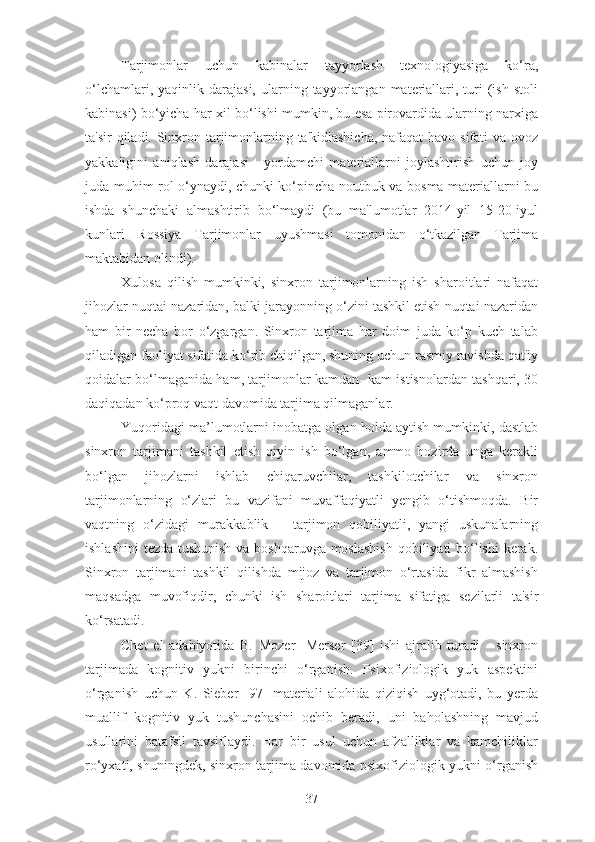 Tarjimonlar   uchun   kabinalar   tayyorlash   texnologiyasiga   ko‘ra,
o‘lchamlari,  yaqinlik  darajasi,  ularning  tayyorlangan  materiallari,  turi   (ish   stoli
kabinasi) bo‘yicha har xil bo‘lishi mumkin, bu esa pirovardida ularning narxiga
ta'sir  qiladi. Sinxron tarjimonlarning ta'kidlashicha,  nafaqat  havo sifati va ovoz
yakkaligini   aniqlash   darajasi   -   yordamchi   materiallarni   joylashtirish   uchun   joy
juda muhim rol o‘ynaydi, chunki ko‘pincha noutbuk va bosma materiallarni bu
ishda   shunchaki   almashtirib   bo‘lmaydi   (bu   ma'lumotlar   2014-yil   15-20-iyul
kunlari   Rossiya   Tarjimonlar   uyushmasi   tomonidan   o‘tkazilgan   Tarjima
maktabidan olindi).
Xulosa   qilish   mumkinki,   sinxron   tarjimonlarning   ish   sharoitlari   nafaqat
jihozlar nuqtai nazaridan, balki jarayonning o‘zini tashkil etish nuqtai nazaridan
ham   bir   necha   bor   o‘zgargan.   Sinxron   tarjima   har   doim   juda   ko‘p   kuch   talab
qiladigan faoliyat sifatida ko‘rib chiqilgan, shuning uchun rasmiy ravishda qat'iy
qoidalar bo‘lmaganida ham, tarjimonlar kamdan- kam istisnolardan tashqari, 30
daqiqadan ko‘proq vaqt davomida tarjima qilmaganlar.
Yuqoridagi ma’lumotlarni inobatga olgan holda aytish mumkinki, dastlab
sinxron   tarjimani   tashkil   etish   qiyin   ish   bo‘lgan,   ammo   hozirda   unga   kerakli
bo‘lgan   jihozlarni   ishlab   chiqaruvchilar,   tashkilotchilar   va   sinxron
tarjimonlarning   o‘zlari   bu   vazifani   muvaffaqiyatli   yengib   o‘tishmoqda.   Bir
vaqtning   o‘zidagi   murakkablik   –   tarjimon   qobiliyatli,   yangi   uskunalarning
ishlashini  tezda tushunish va boshqaruvga moslashish  qobiliyati bo‘lishi  kerak.
Sinxron   tarjimani   tashkil   qilishda   mijoz   va   tarjimon   o‘rtasida   fikr   almashish
maqsadga   muvofiqdir,   chunki   ish   sharoitlari   tarjima   sifatiga   sezilarli   ta'sir
ko‘rsatadi.
Chet   el   adabiyotida   B.   Mozer-   Merser   [39]   ishi   ajralib   turadi   -   sinxron
tarjimada   kognitiv   yukni   birinchi   o‘rganish.   Psixofiziologik   yuk   aspektini
o‘rganish   uchun   K.   Sieber   [97]   materiali   alohida   qiziqish   uyg‘otadi,   bu   yerda
muallif   kognitiv   yuk   tushunchasini   ochib   beradi,   uni   baholashning   mavjud
usullarini   batafsil   tavsiflaydi.   Har   bir   usul   uchun   afzalliklar   va   kamchiliklar
ro‘yxati, shuningdek, sinxron tarjima davomida psixofiziologik yukni o‘rganish
37 