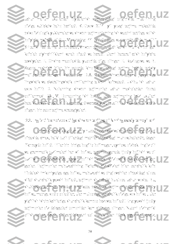 uchun   ma'lum   usullardan   foydalanish   samaradorligi   to‘g‘risida   muallifning
o‘ziga   sub'ektiv   baho   beriladi.   K.Eltsov   2014-   yil   yozgi   tarjima   maktabida
psixofiziologik yuklamalar va sinxron tarjimonlarning ish vaqtini tartibga solish
bo‘yicha ma’ruza qildi. L.Vissonning [44] ishi diqqatga sazovordir, unda muallif
SP tarixi haqida ma'lumot beradi, sinxron tarjimon duch kelishi mumkin bo‘lgan
ko‘plab   qiyinchiliklarni   sanab   o‘tadi   va   beradi.   ularni   bartaraf   etish   bo‘yicha
tavsiyalar.   E.   Onsine   maqolasida   yuqorida   tilga   olingan   E.   Razlogova   va   B.
Zagota   nashrlari   bilan   bir   qatorda   kinofestivallardagi   tarjima   haqida   tarixiy
ma’lumotlar   berilgan.   Tadqiqotlar   D.A.   Gervera   sinxron   tarjima   jarayoniga
lingvistik   va   ekstralingvistik   omillarning   ta'sirini   ko‘rsatadi.   Ushbu   ish   uchun
asos   bo‘lib   D.   Nolanning   sinxron   tarjimonlar   uchun   mashqlardan   iborat
qo‘llanmasi   [92],   V.   Donatoning   ishi   bo‘lib,   unda   tarjimaning   ba'zi   usullari
batafsil tavsiflangan, K. Fugenning dissertatsiyasi, muallif bu mavzuga to‘xtalib
o‘tgan. bir qator tarjima strategiyalari.
2.2. Ingliz tilidan o‘zbek tiliga sinxron tarjima qilishning asosiy tamoyillari
Tarjimashunoslikdagi umumiy nuqtai nazar ekvivalentlar tillarning o‘zlari
o‘rtasida  emas,  balki   turli   tillardagi   matnlar   o‘rtasidagi  munosabatlardir, degan
fikr paydo bo‘ldi. Tillar bir- biriga bog‘liq bo‘lmagan, ayniqsa o‘zbek- ingliz tili
va   grammatik   tuzilmalari   har   xil   bo‘lsa,   tarjimon   yanada   ijodiy   bo‘lishi   va   til
tuzilishini   o‘zgartirishga   tayyor   bo‘lishi   kerak.   so‘zlovchi   nutqida   berilgan
gaplar.   Tarjimonlar   ma'ruzachining   fikrlarini   o‘z   so‘zlari   bilan   qanchalik   ko‘p
ifodalash imkoniyatiga ega bo‘lsa, ma'ruzachi va tinglovchilar o‘rtasidagi aloqa
sifati shunchalik yaxshi bo‘ladi, tarjimon shunchaki bu aloqa uchun vosita. Bu,
shubhasiz,   tarjimon   haqidagi   eng   katta   paradoks:   tarjimonlar   qanchalik   ijodiy
bo‘lsa, matnga sodiq qoladilar; ular muloqotga qanchalik o‘ziga xos bo‘lsa-, ular
yig‘ilish ishtirokchilariga shunchalik kamroq bezovta bo‘ladi! Eng yaxshi ijodiy
tarjimonlar   o‘z   delegatlari   tomonidan  kam   e'tiborga   olingan.   Nutqni  o‘zingniki
qilish   uchun,   aytib   o‘tilganidek,   uni   aql-   idrok   bilan   idrok   etgan   bo‘lsangiz,
38 