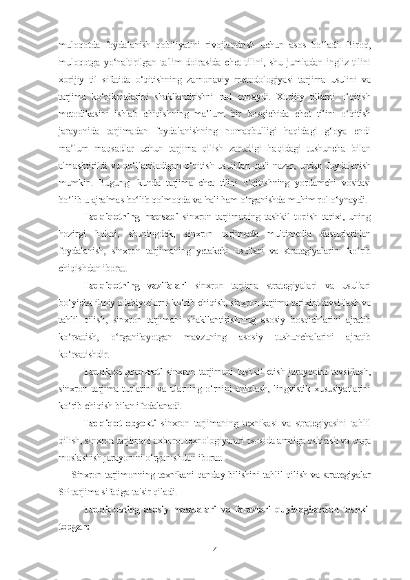 muloqotda   foydalanish   qobiliyatini   rivojlantirish   uchun   asos   bo‘ladi.   Biroq,
muloqotga   yo‘naltirilgan   ta'lim   doirasida   chet   tilini,   shu   jumladan   ingliz   tilini
xorijiy   til   sifatida   o‘qitishning   zamonaviy   metodologiyasi   tarjima   usulini   va
tarjima   ko‘nikmalarini   shakllantirishni   rad   etmaydi.   Xorijiy   tillarni   o‘qitish
metodikasini   ishlab   chiqishning   ma’lum   bir   bosqichida   chet   tilini   o‘qitish
jarayonida   tarjimadan   foydalanishning   nomaqbulligi   haqidagi   g‘oya   endi
ma’lum   maqsadlar   uchun   tarjima   qilish   zarurligi   haqidagi   tushuncha   bilan
almashtirildi va qo‘llaniladigan o‘qitish usulidan qat'i nazar, undan foydalanish
mumkin.   Bugungi   kunda   tarjima   chet   tilini   o‘qitishning   yordamchi   vositasi
bo‘lib u ajralmas bo‘lib qolmoqda va hali ham o‘rganishda muhim rol o‘ynaydi.
Tadqiqotning   maqsadi   sinxron   tarjimaning   tashkil   topish   tarixi,   uning
hozirgi   holati,   shuningdek,   sinxron   tarjimada   multimedia   dasturlaridan
foydalanish,   sinxron   tarjimaning   yetakchi   usullari   va   strategiyalarini   ko‘rib
chiqishdan iborat.
Tadqiqotning   vazifalari   sinxron   tarjima   strategiyalari   va   usullari
bo‘yicha ilmiy adabiyotlarni ko‘rib chiqish, sinxron tarjima tarixini tavsiflash va
tahlil   qilish,   sinxron   tarjimani   shakllantirishning   asosiy   bosqichlarini   ajratib
ko‘rsatish,   o‘rganilayotgan   mavzuning   asosiy   tushunchalarini   ajratib
ko‘rsatishdir.
Tadqiqot   predmeti   sinxron   tarjimani   tashkil   etish   jarayonini   tavsiflash,
sinxron   tarjima   turlarini   va   ularning   o‘rnini   aniqlash,   lingvistik   xususiyatlarini
ko‘rib chiqish bilan ifodalanadi.
Tadqiqot   obyekti   sinxron   tarjimaning   texnikasi   va   strategiyasini   tahlil
qilish, sinxron tarjimani axborot texnologiyalari asosida amalga oshirish va unga
moslashish jarayonini o‘rganishdan iborat.
       Sinxron tarjimonning texnikani qanday bilishini tahlil qilish va strategiyalar
SP tarjima sifatiga ta'sir qiladi.
Tadqiqotning   asosiy   masalalari   va   farazlari   quyidagilardan   tashkil
topgan:
4 