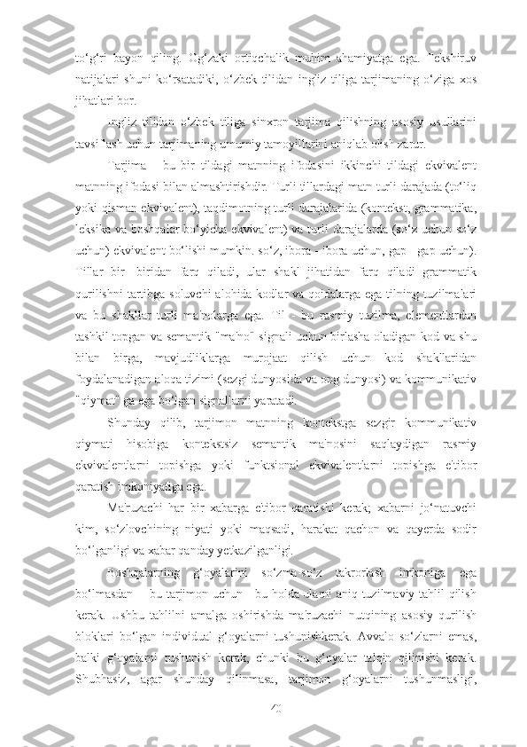 to‘g‘ri   bayon   qiling.   Og‘zaki   ortiqchalik   muhim   ahamiyatga   ega.   Tekshiruv
natijalari   shuni   ko‘rsatadiki,   o‘zbek   tilidan   ingliz   tiliga   tarjimaning   o‘ziga   xos
jihatlari bor.
Ingliz   tilidan   o‘zbek   tiliga   sinxron   tarjima   qilishning   asosiy   usullarini
tavsiflash uchun tarjimaning umumiy tamoyillarini aniqlab olish zarur.
Tarjima   -   bu   bir   tildagi   matnning   ifodasini   ikkinchi   tildagi   ekvivalent
matnning ifodasi bilan almashtirishdir. Turli tillardagi matn turli darajada (to‘liq
yoki qisman ekvivalent), taqdimotning turli darajalarida (kontekst, grammatika,
leksika  va   boshqalar   bo‘yicha   ekvivalent)   va  turli  darajalarda  (so‘z  uchun  so‘z
uchun) ekvivalent bo‘lishi mumkin. so‘z, ibora - ibora uchun, gap - gap uchun).
Tillar   bir-   biridan   farq   qiladi,   ular   shakl   jihatidan   farq   qiladi   grammatik
qurilishni  tartibga soluvchi  alohida kodlar va qoidalarga ega tilning tuzilmalari
va   bu   shakllar   turli   ma'nolarga   ega.   Til   -   bu   rasmiy   tuzilma,   elementlardan
tashkil topgan va semantik "ma'no" signali uchun birlasha oladigan kod va shu
bilan   birga,   mavjudliklarga   murojaat   qilish   uchun   kod   shakllaridan
foydalanadigan aloqa tizimi (sezgi dunyosida va ong dunyosi) va kommunikativ
"qiymat" ga ega bo‘lgan signallarni yaratadi.
Shunday   qilib,   tarjimon   matnning   kontekstga   sezgir   kommunikativ
qiymati   hisobiga   kontekstsiz   semantik   ma'nosini   saqlaydigan   rasmiy
ekvivalentlarni   topishga   yoki   funktsional   ekvivalentlarni   topishga   e'tibor
qaratish imkoniyatiga ega.
Ma'ruzachi   har   bir   xabarga   e'tibor   qaratishi   kerak;   xabarni   jo‘natuvchi
kim,   so‘zlovchining   niyati   yoki   maqsadi,   harakat   qachon   va   qayerda   sodir
bo‘lganligi va xabar qanday yetkazilganligi.
Boshqalarning   g‘oyalarini   so‘zma-so‘z   takrorlash   imkoniga   ega
bo‘lmasdan -- bu tarjimon uchun - bu holda ularni aniq tuzilmaviy tahlil qilish
kerak.   Ushbu   tahlilni   amalga   oshirishda   ma'ruzachi   nutqining   asosiy   qurilish
bloklari   bo‘lgan   individual   g‘oyalarni   tushunishkerak.   Avvalo   so‘zlarni   emas,
balki   g‘oyalarni   tushunish   kerak,   chunki   bu   g‘oyalar   talqin   qilinishi   kerak.
Shubhasiz,   agar   shunday   qilinmasa,   tarjimon   g‘oyalarni   tushunmasligi,
40 