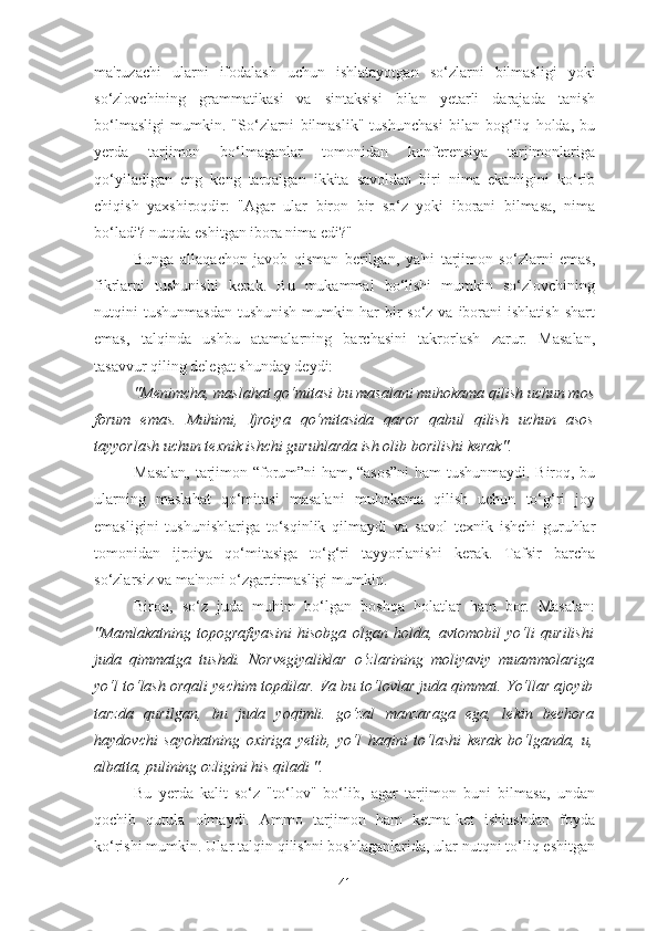 ma'ruzachi   ularni   ifodalash   uchun   ishlatayotgan   so‘zlarni   bilmasligi   yoki
so‘zlovchining   grammatikasi   va   sintaksisi   bilan   yetarli   darajada   tanish
bo‘lmasligi   mumkin.   "So‘zlarni   bilmaslik"   tushunchasi   bilan   bog‘liq   holda,   bu
yerda   tarjimon   bo‘lmaganlar   tomonidan   konferensiya   tarjimonlariga
qo‘yiladigan   eng   keng   tarqalgan   ikkita   savoldan   biri   nima   ekanligini   ko‘rib
chiqish   yaxshiroqdir:   "Agar   ular   biron   bir   so‘z   yoki   iborani   bilmasa,   nima
bo‘ladi? nutqda eshitgan ibora nima edi?"
Bunga   allaqachon   javob   qisman   berilgan,   ya'ni   tarjimon   so‘zlarni   emas,
fikrlarni   tushunishi   kerak.   Bu   mukammal   bo‘lishi   mumkin   so‘zlovchining
nutqini  tushunmasdan   tushunish  mumkin har   bir   so‘z va  iborani  ishlatish  shart
emas,   talqinda   ushbu   atamalarning   barchasini   takrorlash   zarur.   Masalan,
tasavvur qiling delegat shunday deydi:
"Menimcha, maslahat qo‘mitasi bu masalani muhokama qilish uchun mos
forum   emas.   Muhimi,   Ijroiya   qo‘mitasida   qaror   qabul   qilish   uchun   asos
tayyorlash uchun texnik ishchi guruhlarda ish olib borilishi kerak".
Masalan, tarjimon “forum”ni ham, “asos”ni  ham tushunmaydi. Biroq, bu
ularning   maslahat   qo‘mitasi   masalani   muhokama   qilish   uchun   to‘g‘ri   joy
emasligini   tushunishlariga   to‘sqinlik   qilmaydi   va   savol   texnik   ishchi   guruhlar
tomonidan   ijroiya   qo‘mitasiga   to‘g‘ri   tayyorlanishi   kerak.   Tafsir   barcha
so‘zlarsiz va ma'noni o‘zgartirmasligi mumkin.
Biroq,   so‘z   juda   muhim   bo‘lgan   boshqa   holatlar   ham   bor.   Masalan:
"Mamlakatning   topografiyasini   hisobga   olgan   holda,   avtomobil   yo‘li   qurilishi
juda   qimmatga   tushdi.   Norvegiyaliklar   o‘zlarining   moliyaviy   muammolariga
yo‘l to‘lash orqali yechim topdilar. Va bu to‘lovlar juda qimmat. Yo‘llar ajoyib
tarzda   qurilgan,   bu   juda   yoqimli.   go‘zal   manzaraga   ega,   lekin   bechora
haydovchi   sayohatning   oxiriga   yetib,   yo‘l   haqini   to‘lashi   kerak   bo‘lganda,   u,
albatta, pulining ozligini his qiladi ".
Bu   yerda   kalit   so‘z   "to‘lov"   bo‘lib,   agar   tarjimon   buni   bilmasa,   undan
qochib   qutula   olmaydi.   Ammo   tarjimon   ham   ketma-ket   ishlashdan   foyda
ko‘rishi mumkin. Ular talqin qilishni boshlaganlarida, ular nutqni to‘liq eshitgan
41 