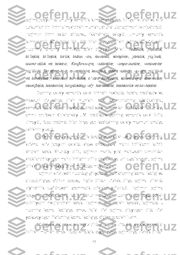 tarjima  jarayonida umumiy  semantik  komponentga ega  bo lgan so zlar   va so zʻ ʻ ʻ
turkumlari bir- birini almashtirishi mumkin, chunki ular tarjimani osonlashtiradi.
Tarjimon   birini   esdan   chiqarsa,   ikkinchisini   eslaydi.   Umumiy   semantik
komponentli   so‘zlarning   bir-   biri   bilan   almashtirilishi   tarjimada   so‘zlovchi
nutqining   umumiy   ma’nosiga   ta’sir   qilmaydi.   Misol:   Butunlik,   yaxlitlik,
to‘liqlik,   to‘liqlik,   birlik,   butun   son,   ansambl,   kompleks,   jamilik,   yig‘indi,
universallik   va   hokazo;   Konferensiya,   suhbatlar,   simpoziumlar,   seminarlar
yig‘ilishi, fikr almashish, assambleya, kengash, davra suhbati, sessiya, yig‘ilish
va   boshqalar;   kelishuv,   bir   xillik,   o‘zaro   tushunish,   konventsiya,   konsensus,
muvofiqlik, hamkorlik, birgalikdagi sa'y- harakatlar, hamkorlik va boshqalar.
Gapning   asosiy   semantik   asosi   birinchi   navbatda   barcha   predikativ   va
mavzuni   o‘z   ichiga   olishi   mumkin.   Ba'zi   tarjimonlarning   ta'kidlashicha,
semantik   asos   birinchi   navbatda   predikativ   tomonidan   ifodalanishi   mumkin,
ammo   professor   Kolshanskiy   J.V.   predikativ   gapning   semantik   asosi   bo‘la
olmaydi,   faqat   predmet   bilan   birga   gap   kechasining   asosiy   mazmuni   amalga
oshishini yozadi.
Barik har qanday samaradorlik darajasiga erishish uchun yozgan, tarjimon
so‘zma-   so‘z   jarayoni   asosida   shaxs   emas,   balki   ma'no   birliklarini   ko‘rib
chiqishi   kerak.   Shunday   qilib,   tarjimon   manba   yoki   ma'ruzachi   tomonidan
shakllantirilayotgan ma'no birligini  to‘liq tinglashi  va uni  tugallangach,  tarjima
qilishni o‘z zimmasiga olishi maqsadga muvofiqdir.
Tarjimon so‘zlovchi nutqidagi g‘oyalar va bu fikrlarning ketma- ketligi va
aloqadorligiga   e’tibor   qaratsa,   ingliz   tilidan   o‘zbek   tiliga   tarjima   qilishda
qiyinchilik   tug‘diruvchi   grammatik   to‘siqlar   yo‘qoladi.   Tarjimon   tarjima
jarayonida   fikrlar   ketma-   ketligi   uchun   ma'ruzachi   nutqini   darhol   qayta   qurish
qobiliyatini   rivojlantirishi   kerak.   Tarjimon   esda   tutishi   kerakki,   tarjimada   u
nutqning   ketma-   ketligiga   emas,   balki   o‘zi   tarjima   qilayotgan   tilda   o‘zi
yetkazayotgan fikrlarning ketma- ketligiga e’tibor qaratishi lozim.
O zbekcha  asl   nusxa  va   ingliz  tilidagi  tarjima  o rtasida   sintaktik  parallel	
ʻ ʻ
bo lishi   mumkin   emas.   Faqat   sintaktik   qayta   qurish   tarjimonga   o‘zbek   tilidan	
ʻ
43 