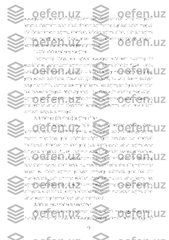 xususiyatlarini   va   sinxron   tarjima   tizimidagi   o‘rnini   aniqlash   uning   mohiyatini
kengroq   o‘garinshni   talab   qiladi.   Sinxron   tarjimaning   quyidagi   turlari   mavjud:
o‘z-o‘zidan sinxron tarjima, shivirlash, ko‘zdan tarjima qilish, oldindan tarjima
qilingan   matnni   sinxron   o‘qish,   video   matnni   sinxronlashtirish   va   sinxron-
ketma-ket bosqichli tarjimaning yangi gibrid turi.
1. O‘z- o‘zidan sinxron tarjima
Tarjimaning   o‘ziga   xos   og‘zaki   xususiyati   so‘zlovchi   nutqining   bir
vaqtdaligi va uning nutqini tarjimon tomonidan tarjima qilishdir [60,98]. Ushbu
turdagi tarjima "Sinxron" deb ataladi. U ko‘plab xorijiy mehmonlar ishtirokidagi
yirik   xalqaro   tadbirlarda   o‘tkaziladi.   Qoidaga   ko‘ra,   bu   uzoq   davom   etadigan
jarayonlar bo‘lib, ularning davomiyligi ketma- ket tarjimadan foydalanish bilan
ikki   baravar   ko‘payadi.   Majburiy   shart   -   bu   maxsus   jihozlarning   mavjudligi   -
tarjimon   uchun   quloqchin   va   mikrofonli   stend,   tarjimani   qabul   qiluvchilar,
tinglovchilar   uchun   tilni   o‘zgartirish   kanallari;   bu   hamma   uchun   ovoz   sifatini
qoniqarli darajada ta'minlaydi.
2. Shivirlab (pichirlab) tarjima qilish
Tarjimon   kabinada   emas,   balki   zalda   tinglovchilar   orasida   o‘tirsa,
ko‘pincha   qabul   qiluvchining   yonida   va   ohangda   qabul   qiluvchiga   tarjima
matnini   mikrofonga   yoki   to‘g‘ridan-to‘g‘ri   aytib   beradigan   tur   shivirlash
hisoblanadi.   Shivirlash   bir   kishi   yoki   juda   kichik   guruh   uchun   tarjima   zarur
bo‘lganda ishlatiladi [60, 98]. Tarjimon zalda bo‘lganlarni bezovta qilmaslik va
shu   bilan   birga   tarjimani   oluvchilar   tomonidan   eshitilishi   uchun   o‘z   ovozining
balandligini nazorat qilishi kerak. Bu, masalan, bir nechta chet ellik mehmonlar
kelgan   va   o‘zlari   tarjimon   yollagan   ommaviy   tadbirlarda   yoki   ikki   tilli
muzokaralarda,   turli   tomonlar   vakillari   o‘rtasidagi   muloqot   uchun   ketma-   ket
tarjimondan   foydalanilganda   va   bir   tomon   vakillarining   muloqoti   tilga   tarjima
qilinganda sodir bo‘ladi. xorijlik ishtirokchilar bir tilli munozarani tarjima qilish
uchun vaqtni boy bermasliklari uchun pichirlashdi.
3. Video matnni sinxronlashtirish
Kino   sanoatida   sinxron   tarjimani   alohida   ko‘rib   maqsadga   muvofirqdir.
Bunday   tarjimaning   o‘ziga   xos   xususiyati   tasviriy   qismdir.   Mohiyat   aktyorlar
45 