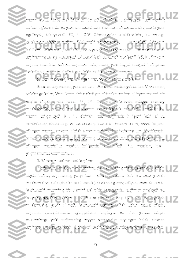 matnni vizual idrok etish bilan to‘ldiriladi [75, 8]. A.F. Shiryayev - tarjimaning
bu turi og‘zaki nutq va yozma materiallarni sharhlash o‘rtasida oraliq pozitsiyani
egallaydi,   deb   yozadi   [80,   3].   G.V.   Chernovning   ta'kidlashicha,   bu   matnga
asoslangan   sinxron   tarjima   ikkilamchi   va   ixtiyoriy,         varaqdan     "sinxron
bo‘lishni   to‘xtatadi",   deb   o‘z   pozitsiyasini   bahslashmoqda   ...   chunki   sinxron
tarjimaning asosiy xususiyati uzluksizlik aloqa kanali buzilgan” [75, 8]. Sinxron
tarjima   muhitida   ko‘rish   tarjimasi   nutq   matni   yoki   hujjat   mavjud   bo‘lganda
ishlatiladi;  tadbirda o‘qiladigan, lekin hali tarjima qilinmagan.
5. Oldindan tarjima qilingan matnni bir vaqtda o‘qish
Sinxron tarjimaning yana bir turi - Amerika madaniyatida Lin Vissonning
so‘zlariga ko‘ra, Van Doren deb ataladigan oldindan tarjima qilingan matnni bir
vaqtda   o‘qish   ajralib   turadi   [44,   23].   Tarjimon   so‘zlovchi   nutqiga   shunday
moslashadiki,   tarjima   haqiqiy   sinxron   tarjimadagidek   eshitiladi,   kerak   bo‘lsa
matnni   to‘g‘rilaydi   [80,   3].   Ko‘rish   orqali   tarjimada   bo‘lgani   kabi,   aloqa
harakatining   chiziqliligi   va   uzluksizligi   buziladi.   Shunga   ko‘ra,   avval   tarjima
qilingan   matnni   sinxron   o‘qish   sinxron   tarjimaning   ixtiyoriy   turi   hisoblanadi.
Sinxron   tarjima   sharoitida   tarjimaning   ushbu   turi   nutqda   o‘qiladigan   tarjima
qilingan   materiallar   mavjud   bo‘lganda   qo‘llaniladi.   Bu,   masalan,   BMT
yig‘ilishlarida sodir bo‘ladi.
6. Sinxron- ketma- ket tarjima
Yaqin vaqt ichida sinxron tarjima rivojlanishning nisbatan yangi bosqichi
paydo   bo‘ldi,   tarjimaning   yangi   turi   -   sinxron-   ketma-   ket.   Bu   ovoz   yozish
moslamasi va quloqchinlar kabi texnik jihozlarning mavjudligini nazarda tutadi.
Ma'ruzachi   matnning   bir   qismini   asl   tilda   gapirganda,   tarjimon   tinglaydi   va
ixtiyoriy   ravishda   eslatma   oladi.   Bu   vaqtda   matnning   bir   qismi   ovoz   yozish
moslamasiga   yozib   olinadi.   Ma'ruzachi   tarjima   qilish   uchun   pauza   qiladi,
tarjimon   quloqchinlarda   aytilganlarni   tinglaydi   va   o‘zi   yodda   tutgan
eslatmalarga   yoki   tarjimaning   tayyor   versiyasiga   tayangan   holda   sinxron
tarjimani   amalga   oshiradi.   Qabul   qiluvchi   uchun   bunday   tarjima   ketma-   ket,
47 