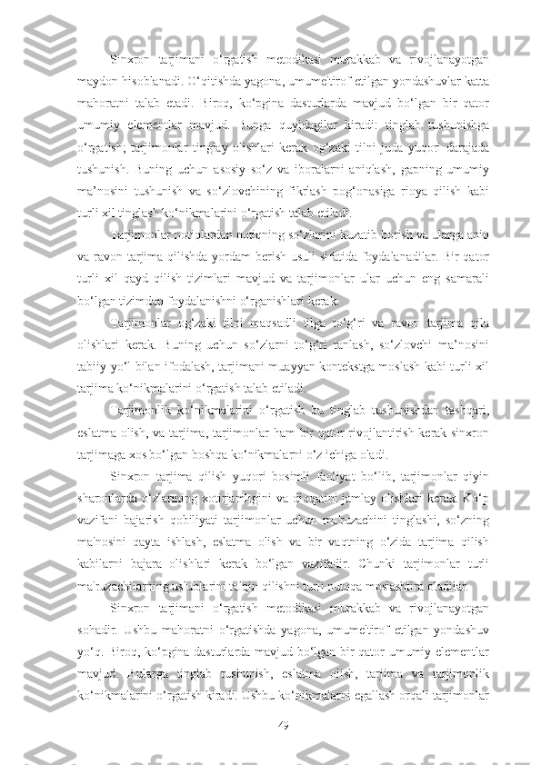 Sinxron   tarjimani   o‘rgatish   metodikasi   murakkab   va   rivojlanayotgan
maydon hisoblanadi. O‘qitishda yagona, umume'tirof etilgan yondashuvlar katta
mahoratni   talab   etadi.   Biroq,   ko‘pgina   dasturlarda   mavjud   bo‘lgan   bir   qator
umumiy   elementlar   mavjud.   Bunga   quyidagilar   kiradi:   tinglab   tushunishga
o‘rgatish;   tarjimonlar   tinglay   olishlari   kerak   og‘zaki   tilni   juda   yuqori   darajada
tushunish.   Buning   uchun   asosiy   so‘z   va   iboralarni   aniqlash,   gapning   umumiy
ma’nosini   tushunish   va   so‘zlovchining   fikrlash   pog‘onasiga   rioya   qilish   kabi
turli xil tinglash ko‘nikmalarini o‘rgatish talab etiladi.
Tarjimonlar notiqlardan notiqning so‘zlarini kuzatib borish va ularga aniq
va ravon tarjima qilishda yordam  berish usuli sifatida foydalanadilar. Bir qator
turli   xil   qayd   qilish   tizimlari   mavjud   va   tarjimonlar   ular   uchun   eng   samarali
bo‘lgan tizimdan foydalanishni o‘rganishlari kerak.
Tarjimonlar   og‘zaki   tilni   maqsadli   tilga   to‘g‘ri   va   ravon   tarjima   qila
olishlari   kerak.   Buning   uchun   so‘zlarni   to‘g‘ri   tanlash,   so‘zlovchi   ma’nosini
tabiiy yo‘l bilan ifodalash, tarjimani muayyan kontekstga moslash kabi turli xil
tarjima ko‘nikmalarini o‘rgatish talab etiladi.
Tarjimonlik   ko‘nikmalarini   o‘rgatish   bu   tinglab   tushunishdan   tashqari,
eslatma olish, va tarjima, tarjimonlar ham bir qator rivojlantirish kerak sinxron
tarjimaga xos bo‘lgan boshqa ko‘nikmalarni o‘z ichiga oladi.
Sinxron   tarjima   qilish   yuqori   bosimli   faoliyat   bo‘lib,   tarjimonlar   qiyin
sharoitlarda o‘zlarining xotirjamligini  va diqqatini  jamlay olishlari  kerak. Ko‘p
vazifani   bajarish   qobiliyati   tarjimonlar   uchun   ma'ruzachini   tinglashi,   so‘zning
ma'nosini   qayta   ishlash,   eslatma   olish   va   bir   vaqtning   o‘zida   tarjima   qilish
kabilarni   bajara   olishlari   kerak   bo‘lgan   vazifadir.   Chunki   tarjimonlar   turli
ma'ruzachilarning uslublarini talqin qilishni turli nutqqa moslashtira oladilar.
Sinxron   tarjimani   o‘rgatish   metodikasi   murakkab   va   rivojlanayotgan
sohadir.   Ushbu   mahoratni   o‘rgatishda   yagona,   umume'tirof   etilgan   yondashuv
yo‘q. Biroq, ko‘pgina dasturlarda mavjud bo‘lgan bir qator umumiy elementlar
mavjud.   Bularga   tinglab   tushunish,   eslatma   olish,   tarjima   va   tarjimonlik
ko‘nikmalarini o‘rgatish kiradi. Ushbu ko‘nikmalarni egallash orqali tarjimonlar
49 