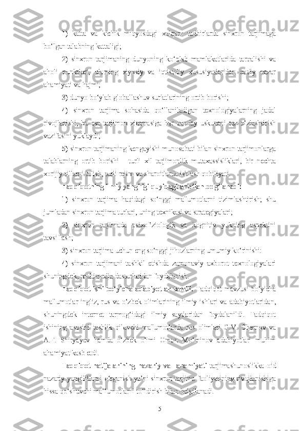 1)   katta   va   kichik   miqyosdagi   xalqaro   tadbirlarda   sinxron   tarjimaga
bo‘lgan talabning kattaligi;
2)   sinxron   tarjimaning   dunyoning   ko‘plab   mamlakatlarida   tarqalishi   va
aholi   punktlari,   ularning   siyosiy   va   iqtisodiy   xususiyatlaridan   qat'iy   nazar
ahamiyati va hajmi;
3)  dunyo bo‘ylab globallashuv sur'atlarining ortib borishi;
4)   sinxron   tarjima   sohasida   qo‘llaniladigan   texnologiyalarning   jadal
rivojlanishi,   bu   esa   tarjimon   zimmasiga   har   qanday   uskunani   tez   o‘zlashtirish
vazifasini yuklaydi;
5)  sinxron tarjimaning kengayishi munosabati bilan sinxron tarjimonlarga
talablarning   ortib   borishi   -   turli   xil   tarjimonlik   mutaxassisliklari,   bir   nechta
xorijiy tillarni bilish, turli rejim va sharoitlarda ishlash qobiliyati.
Tadqiqotning ilmiy yangiligi quyidagilar bilan belgilanadi:
1)   sinxron   tarjima   haqidagi   so‘nggi   ma'lumotlarni   tizimlashtirish;   shu
jumladan sinxron tarjima turlari, uning texnikasi va strategiyalari;
2)   sinxron   tarjimada   psixofiziologik   va   kognitiv   yukning   aspektini
tavsiflash;
3)  sinxron tarjima uchun eng so‘nggi jihozlarning umumiy ko‘rinishi:
4)   sinxron   tarjimani   tashkil   etishda   zamonaviy   axborot   texnologiyalari
shuningdek, multimedia dasturlaridan foydalanish.
Tadqiqot   ishi   bo‘yicha   adabiyotlar   tahlili.   Tadqiqot   mavzusi   bo‘yicha
ma'lumotlar   ingliz,  rus   va  o‘zbek   olimlarining  ilmiy  ishlari   va  adabiyotlaridan,
shuningdek   internet   tarmog‘idagi   ilmiy   saytlaridan   foydalanildi.   Tadqiqot
ishining   asosini   tashlik   qiluvchi   ma'lumotlarda   rus   olimlari   G.V.   Chernov   va
A.F.   Shiryayev   hamda   o‘zbek   olimi   Omon   Mo‘minov   adabiyotlari   muhim
ahamiyat kasb etdi.
Tadqiqot   natijalarining   nazariy   va     ahamiyati   tarjimashunoslikka   oid
nazariy yangilillarni o‘rganish ya’ni sinxron tarjima faoliyatining rivojlanishiga
hissa qo‘shuvchi ma’lumotlarni to‘ldirish bilan belgilanadi.
5 