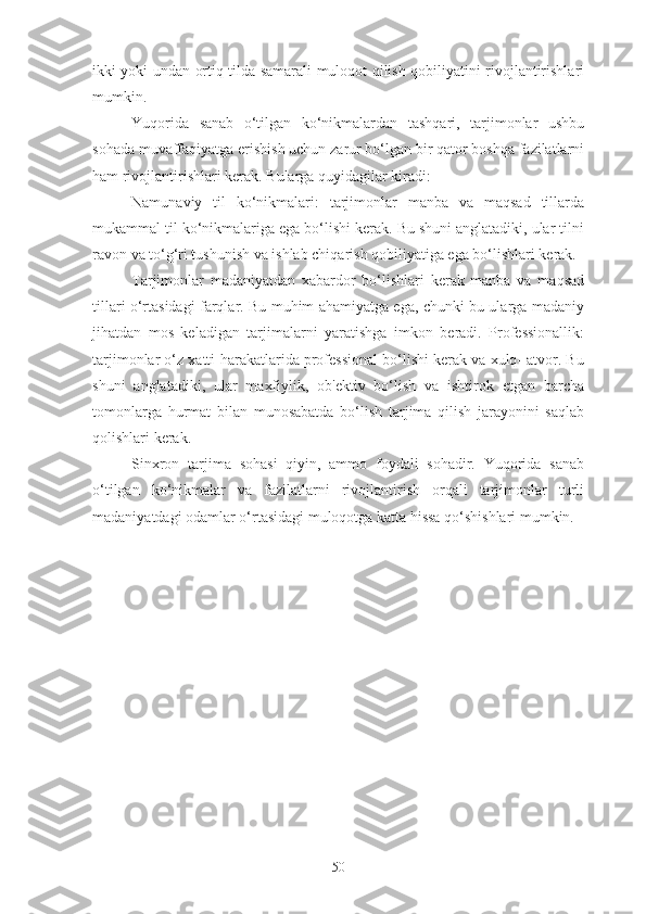 ikki yoki undan ortiq tilda samarali muloqot qilish qobiliyatini rivojlantirishlari
mumkin.
Yuqorida   sanab   o‘tilgan   ko‘nikmalardan   tashqari,   tarjimonlar   ushbu
sohada muvaffaqiyatga erishish uchun zarur bo‘lgan bir qator boshqa fazilatlarni
ham rivojlantirishlari kerak. Bularga quyidagilar kiradi:
Namunaviy   til   ko‘nikmalari:   tarjimonlar   manba   va   maqsad   tillarda
mukammal til ko‘nikmalariga ega bo‘lishi kerak. Bu shuni anglatadiki, ular tilni
ravon va to‘g‘ri tushunish va ishlab chiqarish qobiliyatiga ega bo‘lishlari kerak.
Tarjimonlar   madaniyatdan   xabardor   bo‘lishlari   kerak   manba   va   maqsad
tillari o‘rtasidagi farqlar. Bu muhim ahamiyatga ega, chunki bu ularga madaniy
jihatdan   mos   keladigan   tarjimalarni   yaratishga   imkon   beradi.   Professionallik:
tarjimonlar o‘z xatti-harakatlarida professional bo‘lishi kerak va xulq- atvor. Bu
shuni   anglatadiki,   ular   maxfiylik,   ob'ektiv   bo‘lish   va   ishtirok   etgan   barcha
tomonlarga   hurmat   bilan   munosabatda   bo‘lish   tarjima   qilish   jarayonini   saqlab
qolishlari kerak.
Sinxron   tarjima   sohasi   qiyin,   ammo   foydali   sohadir.   Yuqorida   sanab
o‘tilgan   ko‘nikmalar   va   fazilatlarni   rivojlantirish   orqali   tarjimonlar   turli
madaniyatdagi odamlar o‘rtasidagi muloqotga katta hissa qo‘shishlari mumkin.
50 
