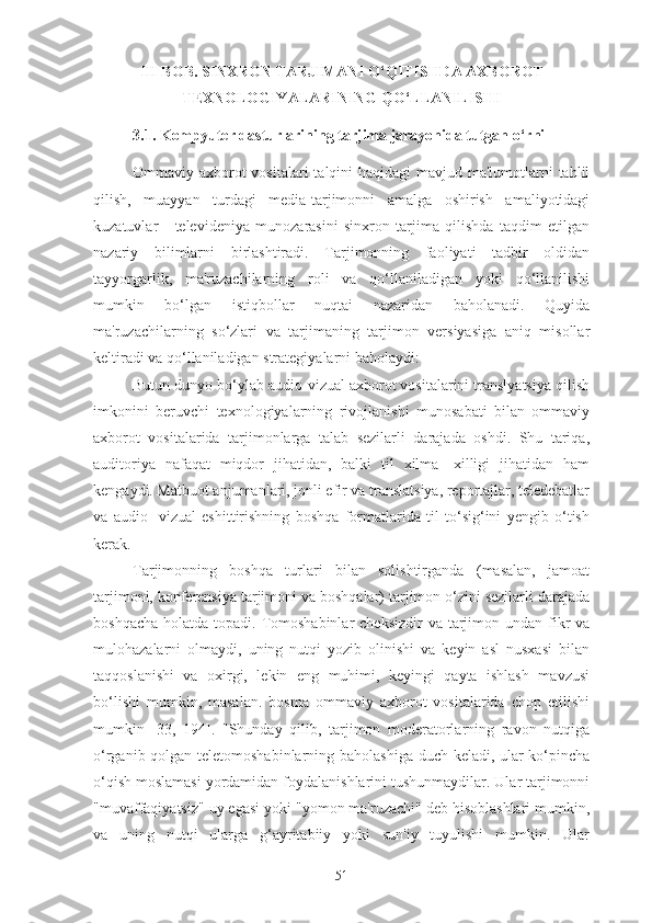 III BOB. SINXRON TARJIMANI O‘QITISHDA AXBOROT
TEXNOLOGIYALARINING QO‘LLANILISHI
3.1. Kompyuter dasturlarining tarjima jarayonida tutgan o‘rni
Ommaviy axborot vositalari  talqini haqidagi  mavjud ma'lumotlarni  tahlil
qilish,   muayyan   turdagi   media-tarjimonni   amalga   oshirish   amaliyotidagi
kuzatuvlar   -   televideniya   munozarasini   sinxron   tarjima   qilishda   taqdim   etilgan
nazariy   bilimlarni   birlashtiradi.   Tarjimonning   faoliyati   tadbir   oldidan
tayyorgarlik,   ma'ruzachilarning   roli   va   qo‘llaniladigan   yoki   qo‘llanilishi
mumkin   bo‘lgan   istiqbollar   nuqtai   nazaridan   baholanadi.   Quyida
ma'ruzachilarning   so‘zlari   va   tarjimaning   tarjimon   versiyasiga   aniq   misollar
keltiradi va qo‘llaniladigan strategiyalarni baholaydi:
Butun dunyo bo‘ylab audio-vizual axborot vositalarini translyatsiya qilish
imkonini   beruvchi   texnologiyalarning   rivojlanishi   munosabati   bilan   ommaviy
axborot   vositalarida   tarjimonlarga   talab   sezilarli   darajada   oshdi.   Shu   tariqa,
auditoriya   nafaqat   miqdor   jihatidan,   balki   til   xilma-   xilligi   jihatidan   ham
kengaydi. Matbuot anjumanlari, jonli efir va translatsiya, reportajlar, teledebatlar
va   audio-   vizual   eshittirishning   boshqa   formatlarida   til   to‘sig‘ini   yengib   o‘tish
kerak.
Tarjimonning   boshqa   turlari   bilan   solishtirganda   (masalan,   jamoat
tarjimoni, konferensiya tarjimoni va boshqalar) tarjimon o‘zini sezilarli darajada
boshqacha  holatda topadi. Tomoshabinlar  cheksizdir  va tarjimon undan fikr  va
mulohazalarni   olmaydi,   uning   nutqi   yozib   olinishi   va   keyin   asl   nusxasi   bilan
taqqoslanishi   va   oxirgi,   lekin   eng   muhimi,   keyingi   qayta   ishlash   mavzusi
bo‘lishi   mumkin,   masalan.   bosma   ommaviy   axborot   vositalarida   chop   etilishi
mumkin   [33,   194].   "Shunday   qilib,   tarjimon   moderatorlarning   ravon   nutqiga
o‘rganib qolgan teletomoshabinlarning baholashiga duch keladi, ular ko‘pincha
o‘qish moslamasi yordamidan foydalanishlarini tushunmaydilar. Ular tarjimonni
"muvaffaqiyatsiz" uy egasi yoki "yomon ma'ruzachi" deb hisoblashlari mumkin,
va   uning   nutqi   ularga   g‘ayritabiiy   yoki   sun'iy   tuyulishi   mumkin.   Ular
51 