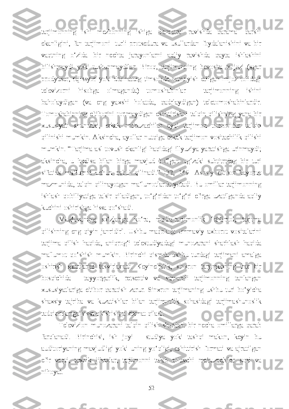 tarjimonning   ishi   mezbonning   ishiga   diametral   ravishda   qarama-   qarshi
ekanligini,   fan   tarjimoni]   turli   protsedura   va   usullardan   foydalanishini   va   bir
vaqtning   o‘zida   bir   nechta   jarayonlarni   aqliy   ravishda   qayta   ishlashini
bilishmaydi   yoki   tushunmaydilar.   Biroq,   tarjimonning   bevosita   mijozi   (agar
prodyuser,   rejissyor   yoki   dramaturg   timsolida   namoyish   etilgan   mijoz   rolidagi
televizorni   hisobga   olmaganda)   tomoshabinlar   -   tarjimonning   ishini
baholaydigan   (va   eng   yaxshi   holatda,   qadrlaydigan)   teletomoshabinlardir.
Tomoshabinning   e'tiborini   tortmaydigan   eshittirishni   talqin   qilishning   yana   bir
xususiyati   shundaki,   erkak   ma'ruzachilar   ayol   tarjimon   tomonidan   talqin
qilinishi   mumkin.   Aksincha,   ayollar   nutqiga   erkak   tarjimon   vositachilik   qilishi
mumkin. “Tarjima asl  tovush ekanligi haqidagi  illyuziya yaratishga urinmaydi;
aksincha,   u   hodisa   bilan   birga   mavjud   bo lgan   og zaki   subtitrning   bir   turiʻ ʻ
sifatida   ma lumot   uchun   qabul   qilinadi.”   [32,   169]   Asosiy   e tibor   bayonot	
ʼ ʼ
mazmunida, talqin qilinayotgan ma lumotlarda yotadi. Bu omillar tarjimonning	
ʼ
ishlash   qobiliyatiga   ta'sir   qiladigan,   to‘g‘ridan-to‘g‘ri   efirga   uzatilganda   aqliy
kuchini oshirishga hissa qo‘shadi.
Muglovaning   so‘zlariga   ko‘ra,   media-tarjimonlik   "ehtimol,   tarjima
qilishning   eng   qiyin   janridir".   Ushbu   maqolada   ommaviy   axborot   vositalarini
tarjima   qilish   haqida,   aniqrog‘i   telestudiyadagi   munozarani   sharhlash   haqida
ma'lumot   qo‘shish   mumkin.   Birinchi   qismda   ushbu   turdagi   tarjimani   amalga
oshirish   shartlarini   tasvirlanadi.   Keyinchalik,   sinxron   tarjimonning   har   bir
bosqichida   -   tayyorgarlik,   retseptiv   va   samarali   tarjimonning   tanlangan
xususiyatlariga   e'tibor   qaratish   zarur.   Sinxron   tarjimaning   ushbu   turi   bo‘yicha
shaxsiy   tajriba   va   kuzatishlar   bilan   tarjimonlik   sohasidagi   tarjimashunoslik
tadqiqotlariga hissa qo‘shishga xizmat qiladi.
Televizion   munozarani   talqin   qilish   shartlari   bir   necha   omillarga   qarab
farqlanadi.   Birinchisi,   ish   joyi   -   studiya   yoki   tashqi   makon,   keyin   bu
auditoriyaning   mavjudligi   yoki   uning   yo‘qligi,   eshittirish   formati   va   ajratilgan
efir   vaqti,   texnik   jihozlar,   tarjimonni   talab   qiluvchi   ma'ruzachilar   soni   va
nihoyat.
52 