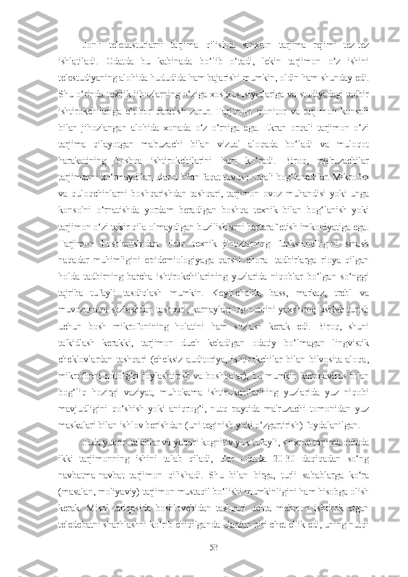 Jonli   teledasturlarni   tarjima   qilishda   sinxron   tarjima   rejimi   tez-tez
ishlatiladi.   Odatda   bu   kabinada   bo‘lib   o‘tadi,   lekin   tarjimon   o‘z   ishini
telestudiyaning alohida hududida ham bajarishi mumkin, oldin ham shunday edi.
Shu o‘rinda texnik jihozlarning o‘ziga xos xususiyatlariga va studiyadagi tadbir
ishtirokchilariga   e’tibor   qaratish   zarur.   Tarjimon   monitor   va   tarjimon   konsoli
bilan   jihozlangan   alohida   xonada   o‘z   o‘rniga   ega.   Ekran   orqali   tarjimon   o‘zi
tarjima   qilayotgan   ma'ruzachi   bilan   vizual   aloqada   bo‘ladi   va   muloqot
harakatining   boshqa   ishtirokchilarini   ham   ko‘radi.   Biroq,   ma'ruzachilar
tarjimonni ko‘rmaydilar, ular u bilan faqat tovush orqali bog‘lanadilar. Mikrofon
va   quloqchinlarni   boshqarishdan   tashqari,   tarjimon   ovoz   muhandisi   yoki   unga
konsolni   o‘rnatishda   yordam   beradigan   boshqa   texnik   bilan   bog‘lanish   yoki
tarjimon o‘zi ta'sir qila olmaydigan buzilishlarni bartaraf etish imkoniyatiga ega.
Tarjimon   boshlanishidan   oldin   texnik   jihozlarning   funksionalligini   sinash
naqadar   muhimligini   epidemiologiyaga   qarshi   chora-   tadbirlarga   rioya   qilgan
holda   tadbirning   barcha   ishtirokchilarining   yuzlarida   niqoblar   bo‘lgan   so‘nggi
tajriba   tufayli   tasdiqlash   mumkin.   Keyinchalik,   bass,   markaz,   trebl   va
muvozanatni sozlashdan tashqari, karnaylarning nutqini yaxshiroq ushlab turish
uchun   bosh   mikrofonining   holatini   ham   sozlash   kerak   edi.   Biroq,   shuni
ta'kidlash   kerakki,   tarjimon   duch   keladigan   odatiy   bo‘lmagan   lingvistik
cheklovlardan   tashqari   (cheksiz   auditoriya,   ishtirokchilar   bilan   bilvosita   aloqa,
mikrofonni   noto‘g‘ri  joylashtirish   va  boshqalar),  bu  mumkin  koronavirus  bilan
bog‘liq   hozirgi   vaziyat,   muhokama   ishtirokchilarining   yuzlarida   yuz   niqobi
mavjudligini   qo‘shish   yoki   aniqrog‘i,   nutq   paytida   ma'ruzachi   tomonidan   yuz
maskalari bilan ishlov berishdan (uni teginish yoki o‘zgartirish) foydalanilgan.
Juda yuqori talablar va yuqori kognitiv yuk tufayli, sinxron tarjima odatda
ikki   tarjimonning   ishini   talab   qiladi,   ular   odatda   20-30   daqiqadan   so‘ng
navbatma-navbat   tarjimon   qilishadi.   Shu   bilan   birga,   turli   sabablarga   ko‘ra
(masalan, moliyaviy) tarjimon mustaqil bo‘lishi mumkinligini ham hisobga olish
kerak.   Misol   tariqasida   boshlovchidan   tashqari   uchta   mehmon   ishtirok   etgan
teledebatni sharhlashni ko‘rib chiqilganda ulardan biri chet ellik edi, uning nutqi
53 