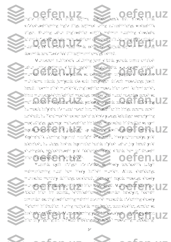 ingliz   tilidan   slovak   tiliga   tarjima   qilinishi   kerak   edi.   Slovak   tilida
so‘zlashuvchilarning   ingliz   tiliga   tarjimasi   uning   quloqchinlariga   vositachilik
qilgan.   Shuning   uchun   tinglovchilar   xorijlik   mehmon   nutqining   slovakcha
talqini bo‘lgan slovakcha ma'ruzachilarni eshitdilar, holbuki uning ingliz tilidagi
nutqining   asl   soundtreki   faqat   fonda   eshitilardi.   Natijada   tarjimon   64   daqiqa
davomida tanaffussiz ikki tilli tarjimonni amalga oshirdi.
Munozarani   publitsistik   uslubning   janri   sifatida   yanada   torroq   aniqlash
uchun   uning   tarjimon   sifatida   tegishli   bo‘lgan   uchta   xususiyatini   aniqlash
mumkin:   o‘z-o‘zidan,   hissiyotlilik   va   axborot   bilan   to‘yinganlik.   Televizion
muhokama   odatda   jamiyatda   aks-sado   berayotgan   dolzarb   mavzularga   javob
beradi. Taxmin qilish mumkinki, tinglovchilar mavzu bilan ozmi- ko pmi tanish,ʻ
biroq munozara ishtirokchilari masalaga professional nuqtai nazardan qarash va
ma lumotlarni   “insayderlar”   sifatida   yetkazish   niyatida   tanlangan.   Har   birining	
ʼ
bu masala bo‘yicha o‘z nuqtai nazari bor; ma'ruzachilar bir-biriga qarama-qarshi
turishadi; bu fikr almashish asosan tashqi ta'sirsiz yuzaga keladigan ssenariyning
mavjudligiga   qaramay:   ma'ruzachilar   bir-biriga   munosabat   bildiradilar   va   ayni
paytda   munozarani   olib   boradigan   uy   egasining   savollariga   javob   berishadi.
Keyinchalik   ularning   bayonoti   noto‘g‘ri   so‘z   tartibi,   hissiyot,intonatsiya   yoki
takrorlash,   bu   ularga   boshqa   bayonotlar   haqida   o‘ylash   uchun   joy   beradi   yoki
shuningdek,   rejalashtiruvchi   yoki   ikkilanish   belgisi   sifatida   ham   to‘ldiruvchi
bilan "belgilangan" bo‘lishi mumkin.
Yuqorida   aytib   o‘tilgan   o‘z-o‘zidan   va   hissiy   tarafkashlik   tufayli
mehmonlarning   nutqi   ham   hissiy   bo‘lishi   mumkin.   Aloqa   sheriklariga
munosabat   mantiqiy   dalillarga   asoslanadi,   lekin   ayni   paytda   mavzuga   shaxsiy
munosabatini ko‘rsatadigan iboralar bilan birga keladi. Muhokamada keltirilgan
faktlar   bilan   bir   qatorda,   ishtirokchilar   bir   tomondan   beixtiyor,   ikkinchi
tomondan esa tinglovchilarning mehrini qozonish maqsadida o‘zlarining shaxsiy
fikrlarini   bildiradilar.   Buning   natijasida   metaforalar,   taqqoslashlar,   zarralar   va
boshqalar   qo‘llaniladi.   Munozaralarning   yana   bir   xususiyati   -   ularning   axborot
bilan to‘yinganligidir. Efir vaqti cheklanganligi sababli mavzuning murakkabligi
54 