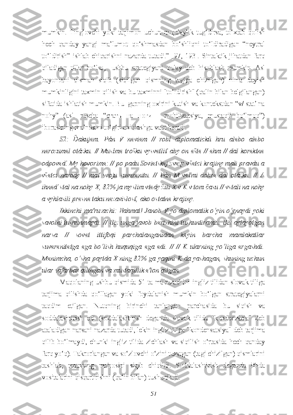 mumkin.   Tinglovchi   yoki   tarjimon   uchun   noqulaylik   tug‘dirsa,   to‘xtab   qolish
hech   qanday   yangi   ma’lumot   qo‘shmasdan   bo‘shliqni   to‘ldiradigan   “neytral
to‘ldirish”   ishlab   chiqarishni   nazarda   tutadi.”   [97,   193].   Sintaktik  jihatdan   farq
qiladigan   tillar   bo‘lsa,     ushbu   strategiyani   qulay   deb   hisoblash   mumkin.   Asl
bayonotni   qisman   siqib   (siqilgan   qismning   tagiga   chizilgan)   nima   deyish
mumkinligini taxmin qilish va bu taxminni "to‘ldirish" (qalin bilan belgilangan)
sifatida ishlatish mumkin. Bu  gapning oxirini kutish va kontekstdan “v/ stať na
nohy”   (asl.   ruscha   “стать   на   ноги   -   mobilizatsiya,   mustaqil   bo‘lmoq”)
iborasining ma’nosini to‘g‘ri aniqlashga vaqt beradi.
S2:   Ďakujem.   Pán   V   neviem   //   robí   diplomatickú   hru   alebo   alebo
nerozumel otázku. // Musíme trošku vysvetliť aby on ešte // ehm // dal korektne
odpoveď. My hovorime: // po padu Sovietskej zvezy všetci krajiny mali pravdu a
všetci   narody   //   mať   svoju   suverenitu.   //   Pán   M   veľmi   dobre   dal   otázku.   //   A
ihneď stal na nohy X, 82% ja myslim vtedy žili X v K v tom času // vstali na nohy
a vyhlasili presne taku nezavislosť, ako ostatne krajiny.
Ikkinchi ma'ruzachi: Rahmat! Janob V yo diplomatik o‘yin o‘ynaydi yoki
savolni tushunmaydi. // Biz unga javob berishini tushuntiramiz. Biz aytayotgan
narsa   //   sovet   ittifoqi   parchalanganidan   keyin   barcha   mamlakatlar
suverenitetga   ega   bo‘lish   huquqiga   ega   edi.   //   //   K   ularning   yo‘liga   ergashdi.
Menimcha, o‘sha paytda X ning 82% ga yaqini K da yashagan, shuning uchun
ular safarbar qilingan va mustaqillik e'lon qilgan.
Maqolaning ushbu qismida 51 ta ma'ruzachini  ingliz tilidan slovak  tiliga
tarjima   qilishda   qo‘llagan   yoki   foydalanish   mumkin   bo‘lgan   strategiyalarni
taqdim   etilgan.   Nutqning   birinchi   tanlangan   parchasida   bu   siqish   va
soddalashtirish   edi   (soddalashtirish   deganda   slovak   tilida   "kondenzácia"   deb
ataladigan narsani nazarda tutadi, lekin ingliz tiliga "kondensatsiya" deb tarjima
qilib   bo‘lmaydi,   chunki   ingliz   tilida   zichlash   va   siqilish   o‘rtasida   hech   qanday
farq yo‘q). Takrorlangan va so‘zlovchi o‘zini tuzatgan (tagi chizilgan) qismlarini
tashlab,   matnning   ma'nosini   siqib   chiqildi.   Soddalashtirish   deganda   ifoda
vositalarini qisqartirishni (qalin bilan) tushuniladi.
57 