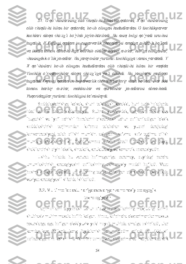 S1: D qo‘shinlarining olib chiqilishi bilan bir qatorda, X qo‘shinlarining
olib   chiqilishi   bilan   bir   qatorda,   bosib   olingan   hududlardan   D   tinchlikparvar
kuchlari   aloqa   chizig‘i   bo‘ylab   joylashtiriladi.   Bu   aniq   belgi   qo‘yadi   urushni
tugatish.   //   Keyingi   qadam   insonparvarlik   choralarini   amalga   oshirish   bo‘ladi
va ikkala tomon almashishga kelishib oldilar harbiy asirlar, hibsga olinganlar,
shuningdek o‘lik jasadlar. Bu jarayonlar yurtimiz tinchligiga zamin yaratadi. T
X   qo‘shinlari   bosib   olingan   hududlardan   olib   chiqilishi   bilan   bir   vaqtda
Tinchlik   o‘rnatuvchilar   aloqa   chizig‘iga   yo‘l   olishdi.   Bu   janglarni   mutlaqo
tugatadi.Keyingi qadam insonparvarlik choralarini joriy etish bo‘ladi. Har ikki
tomon   harbiy   asirlar,   mahbuslar   va   qurbonlar   jasadlarini   almashadi.
Yuqoridagilar yurtimiz tinchligini ta’minlaydi.
Soddalashtirishga   kelsak,   shuni   ta'kidlash   kerakki,   buni   turli   holatlarda
ideal   tanlov   deb   hisoblanmaydi.   Stubna   yozganidek,   tarjimon   tomonidan
"tugatish"   va  "yo‘l  ochish"  iboralarini  qisqartirish  uchun  qo‘llaniladigan  leksik
soddalashtirish   tarjimondan   ko‘proq   talabchan   va   yuqori   darajadagi
konsentratsiyani   talab   qilishi   mumkin.   asl   gapni   so‘zma-   so‘z   tarjima   qilish
mumkin,   chunki   bir   xil   fikrni   kamroq   so‘zlar   orqali   ifodalash,   uni   qayta
shakllantirish qiyin leksik, sintaktik, strukturaviy va semantik operatsiyadir.
Ushbu   holatda   bu   zarurat   bo‘lmaganiga   qaramay,   quyidagi   parcha
umumlashtirish   strategiyasini   qo‘llashning   namunaviy   modeli   bo‘ladi.   Vaqt
bosimi   bo‘lgan   taqdirda,   uni   nutqning   tagiga   chizilgan   qismlarida   "favqulodda
vaziyat strategiyasi" sifatida ishlatiladi.
3.2. Multimedia dasturlariga asoslangan zamonaviy pedagogik
texnologiyalar
Tarjimonlarni tayyorlash uchun o‘quv materiallarining mavjudligi doimo
shubhasiz muhim masala bo‘lib kelgan. Biroq, ko‘pincha eksperimentlar maxsus
resurslarga ega  bo‘lgan eksklyuziv   yoki  noyob  muhitda  amalga  oshiriladi, ular
kamdan-kam   hollarda   keng   foydalanish   uchun   taqdim   etiladi.   Bu   ikki   xil
oqibatlarga olib kelishi  mumkin: bir tomondan, eksperimental natijalar statistik
58 