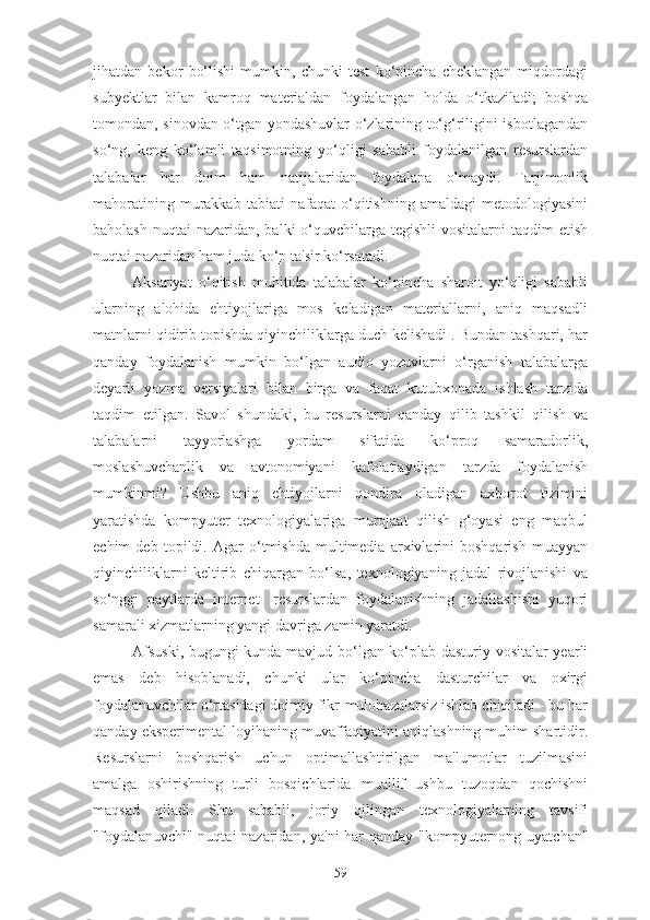 jihatdan   bekor   bo‘lishi   mumkin,   chunki   test   ko‘pincha   cheklangan   miqdordagi
subyektlar   bilan   kamroq   materialdan   foydalangan   holda   o‘tkaziladi;   boshqa
tomondan, sinovdan o‘tgan yondashuvlar o‘zlarining to‘g‘riligini isbotlagandan
so‘ng,   keng   ko‘lamli   taqsimotning   yo‘qligi   sababli   foydalanilgan   resurslardan
talabalar   har   doim   ham   natijalaridan   foydalana   olmaydi.   Tarjimonlik
mahoratining   murakkab   tabiati   nafaqat   o‘qitishning  amaldagi   metodologiyasini
baholash  nuqtai  nazaridan, balki  o‘quvchilarga tegishli  vositalarni  taqdim  etish
nuqtai nazaridan ham juda ko‘p ta'sir ko‘rsatadi.
Aksariyat   o‘qitish   muhitida   talabalar   ko‘pincha   sharoit   yo‘qligi   sababli
ularning   alohida   ehtiyojlariga   mos   keladigan   materiallarni,   aniq   maqsadli
matnlarni qidirib topishda qiyinchiliklarga duch kelishadi . Bundan tashqari, har
qanday   foydalanish   mumkin   bo‘lgan   audio   yozuvlarni   o‘rganish   talabalarga
deyarli   yozma   versiyalari   bilan   birga   va   faqat   kutubxonada   ishlash   tarzida
taqdim   etilgan.   Savol   shundaki,   bu   resurslarni   qanday   qilib   tashkil   qilish   va
talabalarni   tayyorlashga   yordam   sifatida   ko‘proq   samaradorlik,
moslashuvchanlik   va   avtonomiyani   kafolatlaydigan   tarzda   foydalanish
mumkinmi?   Ushbu   aniq   ehtiyojlarni   qondira   oladigan   axborot   tizimini
yaratishda   kompyuter   texnologiyalariga   murojaat   qilish   g‘oyasi   eng   maqbul
echim   deb   topildi.   Agar   o‘tmishda   multimedia   arxivlarini   boshqarish   muayyan
qiyinchiliklarni   keltirib   chiqargan   bo‘lsa,   texnologiyaning   jadal   rivojlanishi   va
so‘nggi   paytlarda   internet-   resurslardan   foydalanishning   jadallashishi   yuqori
samarali xizmatlarning yangi davriga zamin yaratdi.
Afsuski, bugungi kunda mavjud bo‘lgan ko‘plab dasturiy vositalar yearli
emas   deb   hisoblanadi,   chunki   ular   ko‘pincha   dasturchilar   va   oxirgi
foydalanuvchilar o‘rtasidagi doimiy fikr-mulohazalarsiz ishlab chiqiladi - bu har
qanday eksperimental loyihaning muvaffaqiyatini aniqlashning muhim shartidir.
Resurslarni   boshqarish   uchun   optimallashtirilgan   ma'lumotlar   tuzilmasini
amalga   oshirishning   turli   bosqichlarida   muallif   ushbu   tuzoqdan   qochishni
maqsad   qiladi.   Shu   sababli,   joriy   qilingan   texnologiyalarning   tavsifi
"foydalanuvchi" nuqtai  nazaridan, ya'ni  har  qanday "kompyuternong uyatchan"
59 