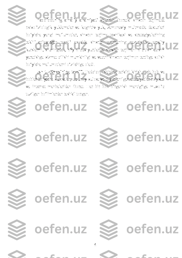 Tadqiqotning   amaliy   ahamiyati   shundan   iboratki   sinxron   tarjimada
psixofiziologik   yuklamalar   va   kognitiv   yuk,   zamonaviy   multmedia   dasturlari
bo yicha   yangi   ma lumotlar,   sinxron   tarjima   texnikasi   va   strategiyalariningʻ ʼ
taklif   etilayotgan   tasnifi   asosida   sinxron   tarjimaning   nazariy   va   amaliy
kurslarini,   shuningdek,   oliy   o quv   yurtlarida   sinxron   tarjimani   o qitish   kursini	
ʻ ʻ
yaratishga xizmat  qilishi  mumkinligi  va vaqtni  sinxron tarjimon tartibga solish
bo‘yicha ma'lumotlarni o‘z ichiga oladi.
Ish   tuzilmasining   tavsifi.   Tadqiqot   ishining   tarkibi   kirish,   uch   bob   va
boblar bo‘yicha xulosalar, umumiy xulosa va foydalanilgan adabiyotlar ro‘yxati
va   internet   manbalaridan   iborat.   Har   bir   bob   o‘rganish   mantig‘iga   muvofiq
tuzilgan bo‘limlardan tashkil topgan.
6 