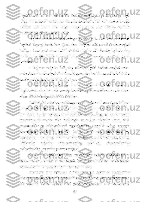 foydalanuvchilari   osonlikcha   erisha   oladigan   manipulyatsiya   darajalariga   rioya
qilgan holda yaxshiroq berilgan biroq bu dasturlash  tillari  kabi  maxsus  amalga
oshirish   tafsilotlarini   o‘z   ichiga   olmaydi,   chunki   ular   dasturiy   ta'minot
muhandisligi sohasiga to‘g‘ri keladi.
Tarjimonlar   uchun   resurslarning   ma'lumotlar   bazasini   amalga   oshirish
loyihasi   bugungi   kunda   ham   tijorat,   ham   ilmiy   va   tadqiqot   sohalarida   mavjud
bo‘lgan   dasturiy   ta'minotni   tahlil   qilishdan   boshlanadi.   Bunday   loyihalarning
fazilatlari   va  kamchiliklarini   batafsil   o‘rganish   ikkita   asosiy   muammoni   ajratib
ko‘rsatadi:
•   Tarjimon   natijalari   hali   joriy   etilmagan   yoki   hozirda   mavjud   emas:
mahsulotlarning aksariyati tilni o‘rganishga yordam berish maqsadida ko‘pincha
asosiy malaka darajasida ishlab chiqilgan.
•   Hozirda   mavjud   bo‘lgan   barcha   mahsulotlar   faqat   bir   martalik
foydalanish uchun, bitta ish stantsiyalarida va foydalanuvchilar o‘rtasida o‘zaro
aloqa qilish imkoniyatisiz ishlab chiqilgan.
Turli   xil   ixtisoslashgan   sohalarga   tegishli   ko‘p   sonli   resurslarga   bo‘lgan
ehtiyoj va ularning cheksiz sonli foydalanuvchilar uchun mavjudligi juda muhim
omillardir.   Bundan   tashqari,   shuni   ta'kidlash   kerakki,   bugungi   kunda   mavjud
resurslar   audio   manba   bilan   cheklangan   va   nafaqat   talabalar   uchun,   balki
mutaxassislar   va   o‘qituvchilarni   tayyorlash   va   o‘rganish   uchun   strategik
ahamiyatga   ega   bo‘lishi   mumkin   bo‘lgan   qo‘shimcha   ma'lumotlarni   va
quyidagilarni   o‘z   ichiga   olishi   mumkin:   kontekstga   oid   ko‘rsatmalar,   alohida
birikmalar   bo‘yicha   o‘qituvchilarning   takliflari,   qisqartmalarning
tushuntirishlari, matnning yozma versiyasi.
Ko‘p   sonli   foydalanuvchilarga   resurslardan   foydalanish   kuchli   o‘zaro
ta'sir,   ma'lumot   almashish   va   natijada   "jonli"   va   o‘z-o‘zidan   oziqlanadigan
axborot tizimini amalga oshirish imkoniyatini beradi.
Boshqacha   qilib   aytadigan   bo‘lsak,   amaliyot   davomida   talabalarning
o‘zlari tomonidan olib boriladigan tahlil va tadqiqotlar va ularning manbalardan
bir   vaqtning   o‘zida   foydalanishlari   yangi   ma'lumotlarni   olish   va   umumiy
60 