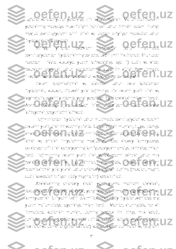 lug‘atlar   va   adabiyotlar   yaratishga   olib   kelishi   mumkin.   Ma'lumotlar   bazasini
yaratishning   maqsadga   muvofiqligini   baholash   uchun   birinchi   qadam   -hozirgi
mavjud   texnologiyalarni   tahlil   qilish   va   ulardan   qo‘yilgan   maqsadlar   uchun
foydalanish imkoniyatidir.
So‘nggi   yillarda   resurslarni   boshqarish   uchun   multimedia
texnologiyalaridan foydalanishning tez tarqaluvchi omili hisoblanadi. Shu nuqtai
nazardan   -   ikkita   xususiyat   yuqori   ko‘rsatkichga   ega:   1)   audio   va   video
resurslarni   arxivlash   uchun   standartlarning   kuchi   bir   xilligi   2)   multimedia
ilovalarini zarur apparat ta'minoti uchun xarajatlarning tez pasayishi.
Ovozni   raqamlashtirish   va   takrorlash   uchun   ovoz   kartalaridan
foydalanish,   xususan,   o‘quvchi   yoki   tarjimonga   o‘z   ovozini   yozib   olish   va
keyinchalik tegishli yordamda yangi yaratilgan faylni arxivlash imkonini beradi.
Arzon   narxlardagi   tijorat   kartalari   bilan   o‘tkazilgan   bir   qator   sinovlar
ko‘paytirish jarayonlarini ko‘rsatdi.
Tarjimonlardan foydalanish uchun multimedia texnologiyalari va raqamli
tovushni yozib olish bir vaqtning o‘zida faollashtirilishi mumkin, bu esa odamga
sinxron tarjimani mashq qilish imkonini beradi. Bundan tashqari, ular bir nechta
kirish   va   chiqish   liniyalarining   mavjudligi,   faqat   shaxsiy   kompyuterga
asoslangan to‘liq ish stantsiyasining konfiguratsiyasini amalga oshirishga imkon
berdi.   Tarjimonning   ovozini   yozib   olish   va   asl   matnni   eshitish   uchun   mos
ravishda   mikrofon   va   quloqchinlar,   shuningdek,   mavjud   lentalarni
raqamlashtirish yoki yozish uchun an'anaviy analogli qurilma (masalan, magnit
audio kassetalari bo‘lgan oddiy magnitafon) kerak bo‘ladi.
Arxivlashning   an'anaviy   shakli   ya'ni   yozma   matnlarni   arxivlash,
dasturlash   tillarining   evolyutsiyasi,   yangi   standart   formatlarning   yaratilishi   va
kompyuter  ish faoliyatini  izchil  takomillashtirish oddiy foydalanuvchilarga eng
yuqori   ma'lumotlarga   tayanishga   imkon   berdi.     Matnlar,   shuningdek,   har   xil
formatlarda   saqlanishi   mumkin,   ularning   barchasi   bir-   biriga   mos   keladi,
jumladan,   alohida   tartiblar   va   HTML   tilida   bo‘lgani   kabi,   boshqa   manbalarga
havolalar va ulanishlar (giperhavolalar) kabilar. Skaner qurilmalari va belgilarni
61 