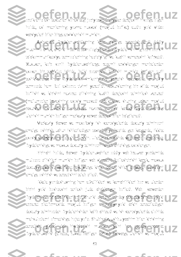 optik aniqlash dasturlari sohasidagi joriy texnologiyalar darajasini hisobga olgan
holda,   asl   matnlarning   yozma   nusxasi   (mavjud   bo‘lsa)   audio   yoki   video
versiyalari bilan birga arxivlanishi mumkin.
Axborotni   foydalanuvchilarning   katta   qismiga   tarqatish   endi   jiddiy
muammo emas, chunki Internet texnologiyalaridan foydalanishning ortib borishi
telekommunikatsiya   tarmoqlarining   haqiqiyligi   va   kuchli   samarasini   ko‘rsatdi.
Xususan,   ko p   sonli   foydalanuvchilarga   raqamli   arxivlangan   manbalardanʻ
asosan   bir   tashkilot   ichida,   balki   potentsial   bo lishi   mumkin   bo lgan   turli	
ʻ ʻ
tashkilotlarda   ham   foydalanish   imkoniyatini   yaratish   maqsadida   mahalliy
tarmoqda   ham   faol   axborot   tizimi   yaratildi.   Resurslarning   bir   xilda   mavjud
bo‘lishi   va   kirishni   nazorat   qilishning   kuchli   darajasini   ta'minlash   zarurati
(ma'lumotlar   bazasining   asosiy   maqsadi   didaktik   va   shuning   uchun   mavjud
resurslar   o‘qituvchilar   tomonidan   nazorat   qilinishi   kerak)   foydalanuvchilar
ulanishi mumkin bo‘lgan markaziy server darajasi bilan belgilanadi.
Markaziy   Server   va   masofaviy   ish   stantsiyalarida   dasturiy   ta'minotni
amalga   oshirish   uchun   ishlatiladigan   texnologiya   haqida   gap   ketganda,   ikkita
asosiy  strategiyani  aniqlash  mumkin.  Ular   mos  ravishda   veb-texnologiyalardan
foydalanishga va maxsus dasturiy ta'minotni ishlab chiqishga asoslangan.
Birinchi   holda,   Server   foydalanuvchilar   oddiy   veb-brauzer   yordamida
muloqot   qilishlari   mumkin   bo‘lgan   veb-xizmatni   faollashtirishi   kerak,   maxsus
dasturiy   ta'minot   esa   faqat   resurslarga   kirish   uchun   ishlab   chiqilgan   ilovalarni
amalga oshirish va tarqatishni talab qiladi.
Ikkala   yondashuvning   ham   afzalliklari   va   kamchiliklari   bor   va   ulardan
birini   yoki   boshqasini   tanlash   juda   cheklangan   bo‘ladi.   Veb-   serverdan
foydalanishning afzalliklari aniq, chunki ular har qanday dasturiy ta'minot yoki
apparat   platformasida   mavjud   bo‘lgan   ommaviy   yoki   erkin   tarqatiladigan
dasturiy ta'minotdan foydalanishdan kelib chiqadi va ish stantsiyalarida alohida
mahsulotlarni o‘rnatishga hojat yo‘q. Shubhasiz, ushbu yechim bilan kirishning
tarqalishi   global   deb   hisoblanishi   mumkin,   ya'ni   har   qanday   Internet
foydalanuvchisi   (albatta,   ruxsat   berilgan   bo‘lsa)   Serverga   ulanishi   va   mavjud
62 