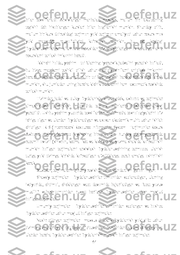 bilan   tavsiflanadi.   Arxivlangan   manbalar,   masalan,   ma'lum   bir   fakultetning
tegishli   deb   hisoblangan   kurslari   bilan   bog‘lanishi   mumkin.   Shunday   qilib,
ma'lum bir kurs doirasidagi tarjimon yoki tarjimon amaliyoti uchun resurs mos
yoki   maqsadga   muvofiqligini   ko‘rsatish   mumkin,   bu   esa   keyingi
foydalanuvchilarga ma'lumotlar bazasidan o‘z ehtiyojlariga mos keladigan aniq
resurslarni tanlash imkonini beradi.
Ikkinchi holda, yechim  - toifalarning iyerarxik jadvalini yaratish bo‘ladi,
bu   bizga   matnlarni   tashkil   qilish   uchun   haqiqiy   sinflarni   aniqlash   imkonini
beradi:   havolalar   paytida   ma'lum   bir   toifaga   tegishli   barcha   resurslarga   kirish
mumkin, shu jumladan uning barcha kichik toifalarini ham   avtomatik ravishda
tanlash mumkin.
Tizimdan   jadal   va   qulay   foydalanish,   shuningdek,   axborot   va   tarjimalar
almashinuvini   ta minlash   maqsadida   tarjima   matnlarini   boshqarish   arxiviʼ
yaratildi. Ushbu yechim yuqorida tavsiflangan multimedia texnologiyalarini o‘z
ichiga olgan va ulardan foydalanadigan va asosan akademik muhit uchun ishlab
chiqilgan IRIS (Interpreters' Resource Information System - Tarjimonlar Resurs
Axborot   Tizimi)   kattaroq   loyihaning   bir   qismidir.   Bunday   tizim   yordamida
raqamli   ovozli   (sinxron,   ketma-   ket   va   ko‘rish)   va   yozma   shaklda   ko‘rsatilishi
mumkin   bo‘lgan   tarjimalarni   arxivlash   foydalanuvchining   tarmoqqa   ulanish
turiga   yoki   tizimga   kirishda   ko‘rsatilgan   afzalliklarga   qarab   amalga   oshirilishi
kerak.
Xususan, tarjimalar majburiy ravishda uchta standart sinfga bo‘lingan:
Shaxsiy   tarjimalar   -   foydalanuvchilar   tomonidan   saqlanadigan,   ularning
ixtiyorida,   ehtimol,   cheklangan   vaqt   davomida   bajariladigan   va   faqat   yozuv
muallifi   xabari   tomonidan   ruxsat   berilgan   foydalanuvchilar   uchun   mavjud
bo‘lgan tarjimalar.
Umumiy   tarjimalar   -   foydalanuvchilar   tomonidan   saqlangan   va   boshqa
foydalanuvchilar uchun mavjud bo‘lgan tarjimalar.
Nashr qilingan tarjimalar - maxsus didaktik foydalanish yoki sifat uchun
tizim   ma'murlari   yoki   professor-o‘qituvchilari   tomonidan   taqdim   etiladigan   va
ulardan barcha foydalanuvchilar foydalanishi mumkin bo‘lgan tarjimalar.
64 