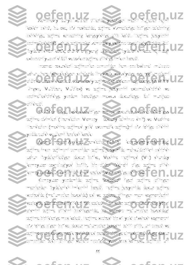 Zamonaviy   dunyo   xalqlari   tillarida   yaratilgan   matnli   hujjatlar   hajmi
keskin   oshdi,   bu   esa,   o‘z   navbatida,   tarjima   xizmatlariga   bo‘lgan   talabning
oshishiga,   tarjima   sanoatining   kengayishiga   olib   keldi.   Tarjima   jarayonini
optimallashtirish   uchun   tarjimonlar   zamonaviy   axborot   texnologiyalaridan   faol
foydalanishlari   kerak,   chunki   eng   yangi   usullardan   foydalanish   katta   hajmdagi
axborotni yuqori sifatli va tezkor tarjima qilishga imkon beradi.
Internet   resurslari   tarjimonlar   tomonidan   ham   professional   muloqot
uchun,   ham   ixtisoslashgan   sohalarda   lingvistik   xususiyatga   ega   ma'lumotlarni
qidirish uchun ishlatiladi. Zamonaviy tarjimonlar elektron lug‘atlarga (ABBYY
Lingvo,   Multitran,   Multilex)   va   tarjima   jarayonini   avtomatlashtirish   va
optimallashtirishga   yordam   beradigan   maxsus   dasturlarga   faol   murojaat
qilishadi.
Shu   bilan   birga,   ixtisoslashtirilgan   tarjima   dasturlari   avtomatlashtirilgan
tarjima   tizimlari   (Translation   Memory   -   dasturiy   ta'minot   sinfi)   va   Machine
Translation   (mashina   tarjimasi   yoki   avtomatik   tarjima)ni   o‘z   ichiga   olishini
yodda tutish va ularni farqlash kerak.
Agar   Computer   Assisted   Translation   (CAT)   -     kompyuter   yordamidagi
tarjima   inson   tarjimoni   tomonidan   tarjima   jarayonida   mahsuldorlikni   oshirish
uchun   foydalaniladigan   dastur   bo‘lsa,   Mashina   Tarjimasi   (MT)   shunday
kompyuter   texnologiyasi   bo‘lib,   bir   tildan   ikkinchi   tilga   tarjima   qilish
kompyuter dasturi tomonidan inson aralashuvisiz amalga oshiriladi.
Kompyuter   yordamida   tarjima   dasturlari   ilgari   tarjima   qilingan
matnlardan   foydalanish   imkonini   beradi.   Tarjima   jarayonida   dastur   tarjima
xotirasida   (ma'lumotlar   bazasida)   asl   va   tarjima   qilingan   matn   segmentlarini
saqlaydi,   ular   tarjima   birliklari   deb   ataladi.   Har   safar   tarjimon   matnning   yangi
qismini   tarjima   qilishni   boshlaganida,   bu   segment   ma'lumotlar   bazasidagi
tarjima birliklariga mos keladi. Tarjima xotirasi bir xil yoki o‘xshash segmentni
o‘z   ichiga   olgan   bo‘lsa.   dastur   ma'lumotlar   bazasini   tahlil   qilib,   uni   topadi   va
tarjima matnida avtomatik ravishda asl parcha o‘rniga almashtiradi. Agar dastur
tomonidan   taklif   qilingan   variant   noto‘g‘ri   ya'ni   mos   kelmasa,   tarjimon   uni
66 