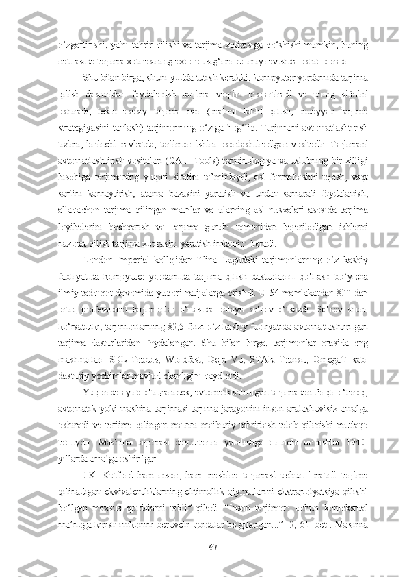 o‘zgartirishi, ya'ni tahrir qilishi va tarjima xotirasiga qo‘shishi mumkin, buning
natijasida tarjima xotirasining axborot sig‘imi doimiy ravishda oshib boradi.
Shu bilan birga, shuni yodda tutish kerakki, kompyuter yordamida tarjima
qilish   dasturidan   foydalanish   tarjima   vaqtini   qisqartiradi   va   uning   sifatini
oshiradi,   lekin   asosiy   tarjima   ishi   (matnni   tahlil   qilish,   muayyan   tarjima
strategiyasini   tanlash)   tarjimonning   o‘ziga   bog‘liq.   Tarjimani   avtomatlashtirish
tizimi, birinchi  navbatda,  tarjimon  ishini   osonlashtiradigan  vositadir. Tarjimani
avtomatlashtirish vositalari (CAT- Tools) terminologiya va uslubning bir xilligi
hisobiga   tarjimaning   yuqori   sifatini   ta’minlaydi,   asl   formatlashni   tejash,   vaqt
sarfini   kamaytirish,   atama   bazasini   yaratish   va   undan   samarali   foydalanish,
allaqachon   tarjima   qilingan   matnlar   va   ularning   asl   nusxalari   asosida   tarjima
loyihalarini   boshqarish   va   tarjima   guruhi   tomonidan   bajariladigan   ishlarni
nazorat qilish tarjima xotirasini yaratish imkonini beradi.
London   Imperial   kollejidan   Elina   Lagudaki   tarjimonlarning   o‘z   kasbiy
faoliyatida   kompyuter   yordamida   tarjima   qilish   dasturlarini   qo‘llash   bo‘yicha
ilmiy tadqiqot davomida yuqori natijalarga erishdi. U 54 mamlakatdan 800 dan
ortiq   professional   tarjimonlar   o‘rtasida   onlayn   so‘rov   o‘tkazdi.   So‘rov   shuni
ko‘rsatdiki, tarjimonlarning 82,5 foizi o‘z kasbiy faoliyatida avtomatlashtirilgan
tarjima   dasturlaridan   foydalangan.   Shu   bilan   birga,   tarjimonlar   orasida   eng
mashhurlari   SDL   Trados,   Wordfast,   Deja   Vu,   STAR   Transit,   OmegaT   kabi
dasturiy yechimlar mavjud ekanligini qayd etdi.
Yuqorida aytib o‘tilganidek, avtomatlashtirilgan tarjimadan farqli o‘laroq,
avtomatik yoki mashina tarjimasi tarjima jarayonini inson aralashuvisiz amalga
oshiradi   va   tarjima   qilingan   matnni   majburiy   tahrirlash   talab   qilinishi   mutlaqo
tabiiydir.   Mashina   tarjimasi   dasturlarini   yaratishga   birinchi   urinishlar   1940-
yillarda amalga oshirilgan.
J.K.   Kutford   ham   inson,   ham   mashina   tarjimasi   uchun   "matnli   tarjima
qilinadigan ekvivalentliklarning ehtimollik qiymatlarini ekstrapolyatsiya qilish"
bo‘lgan   maxsus   qoidalarni   taklif   qiladi.   “Inson   tarjimoni   uchun   kontekstual
ma’noga kirish imkonini beruvchi qoidalar belgilangan...” [2, 61- bet]. Mashina
67 