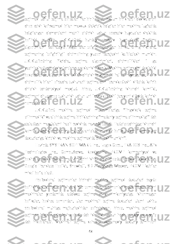 tarjimasi uchun tarjima qoidalari har bir holatda ma'lum bir shartli ekvivalentni
chop   etish   ko‘rsatmasi   bilan   maxsus   diakritik   belgilar   bilan   mashina   lug‘atida
belgilangan   elementlarni   matnli   qidirish   uchun   operativ   buyruqlar   shaklida
bo‘lishi   mumkin.   J.K.Kutford   bunday   operativ   buyruqlarni   “tarjima
algoritmlari”   deb   ataydi.   Agar   ular   to‘g‘ri   bajarilgan   bo‘lsa,   uning   fikricha,
tarjimaning   "to‘g‘riligi"   ehtimolining   yuqori   darajasini   kafolatlash   mumkin.
J.K.Kutfordning   fikricha,   tarjima   algoritmlari,   ehtimolliklari   1   ga
yaqinlashadigan ekvivalentlarga asoslanishi kerak. Mashina tarjimasini dastlabki
bosqichlarida, algoritmlarni ishlab chiqish muammosi hal qilinayotganda, "ko‘p
ehtimollik   bilan"   o‘rtacha   tushunarli   tarjimalarni   "transkodlash"   sifatida   ko‘rib
chiqish   tendentsiyasi   mavjud.   Biroq,   J.K.Kutfordning   ishonchi   komilki,
tarjimani chuqurroq tushunish uchun uni "transkodlash" jarayoni sifatida ko‘rish
nomaqbuldir.
J.K.Kutford   mashina   tarjimasi   muammolariga   “lingvistik   tarjima
qilinmaslik” va alohida tarjima birliklarining “madaniy tarjima qilinmasligi” deb
ataladigan   masalalarni   haqli   ravishda   nazarda   tutadi.   Tadqiqotchining   ishonchi
komilki, agar ularni tarjima matnida aniqlash mumkin bo‘lsa, ularni “kompyuter
dasturlariga kiritish va mashina tarjimasida qo‘llash mumkin”.
Hozirda SYSTRAN SOFTWARE Inc., Logos Corp., TRADOS Inc., Alis
Technologies   Inc.,   CompuServe,   Rossiyaning   PROMT   kompaniyasi   va
boshqalar mashinali tarjima tizimlarini ishlab chiqilmoqda.Tarjimon dasturlariga
Google   Translate   Toolkit,   Snowball,   SDL   Language   Weaver,   PROMT   kabilar
misol bo la oladi.ʻ
Professional   tarjimonlar   birinchi   mashina   tarjimasi   dasturlari   paydo
bo‘lishidan   norozi   bo‘lishgan.   Bir   tomondan,   tarjimonlar   matn   materiallarini
mashinalar   yordamida   adekvat   tarjima   qilish   imkoniyatiga   ishonmagan
bo‘lsalar,   boshqa   tomondan,   ular   mashinali   tarjima   dasturlari   ularni   ushbu
professional   muhitga   majburlashidan   qo‘rqishgan.   Biroq,   mashina   tarjimasi
tarjimon   bilan   raqobatlasha   oladi,   deb   ishonish   uchun   hech   qanday   asos   yo‘q
deb   hisoblanadi.   Mashinali   tarjima   sohasida   zamonaviy   dasturiy   ta'minotni
68 