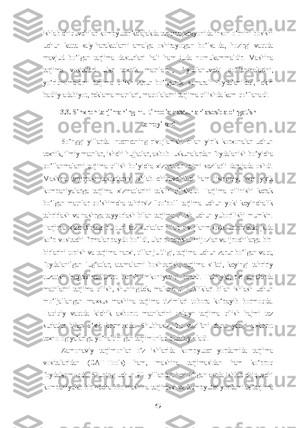 ishlab chiquvchilar kompyuter kelajakda tarjima jarayonida inson o‘rnini bosishi
uchun   katta   sa'y-harakatlarni   amalga   oshirayotgan   bo‘lsa-da,   hozirgi   vaqtda
mavjud   bo‘lgan   tarjima   dasturlari   hali   ham   juda   nomukammaldir.   Mashina
tarjima   vositalari   ular   texnik   matnlarni,   foydalanuvchi   qo‘llanmalarini,
yo‘riqnomalarni   tarjima   qilish   zarur   bo‘lganda   samarali   foydalaniladi,   lekin
badiiy adabiyot, reklama matnlari, maqolalarni tarjima qilishda kam qo‘llanadi.
3.3. Sinxron tarjimaning multimedia dasturlari asosida o‘rgatish
tamoyillari
So‘nggi   yillarda   Internetning   rivojlanishi   bilan   yirik   korxonalar   uchun
texnik, ilmiy matnlar, ishchi hujjatlar, asbob- uskunalardan foydalanish bo‘yicha
qo‘llanmalarni   tarjima   qilish   bo‘yicha   xizmatlar   hajmi   sezilarli   darajada   oshdi.
Mashina   tarjimasi   dasturlarini   ishlab   chiquvchilari   ham   jismoniy,   ham   yirik
kompaniyalarga   tarjima   xizmatlarini   taklif   qilishadi.   Tarjima   qilinishi   kerak
bo‘lgan   matnlar   qo‘shimcha   tahrirsiz   "qo‘pol"   tarjima   uchun   yoki   keyinchalik
tahrirlash va nashrga tayyorlash bilan tarjima qilish uchun yuborilishi mumkin.
Tarjima   xizmatining   bu   turi   tez   sur'atlar   bilan   rivojlanmoqda.   Internetda   juda
ko‘p vositachi firmalar paydo bo‘ldi, ular potentsial mijozlar va ijrochilarga bir-
birlarini topish va tarjima narxi, tillar juftligi, tarjima uchun zarur bo‘lgan vaqt,
foydalanilgan   lug‘atlar,   atamalarni   boshqarish,   tarjima   sifati,   keyingi   tahririy
tuzatish   haqida   ma'lumot   berish   imkoniyatini   beradi.   Tabiiyki,   tor   sohalarda
matnlarni   tarjima   qilish,   shuningdek,   ma'lum   til   juftliklari   bilan   ishlash   uchun
mo‘ljallangan   maxsus   mashina   tarjima   tizimlari   tobora   ko‘payib   bormoqda.
Haqiqiy   vaqtda   kichik   axborot   matnlarini   onlayn   tarjima   qilish   hajmi   tez
sur'atlar   bilan   o‘sib   bormoqda.   Shubhasiz,   bu   vazifani   faqat   yangi   axborot
texnologiyalariga yo‘naltirilgan tarjimonlar uddalay oladi.
Zamonaviy   tarjimonlar   o‘z   ishlarida   kompyuter   yordamida   tarjima
vositalaridan   (CAT-Tools)   ham,   mashina   tarjimasidan   ham   ko‘proq
foydalanmoqda. Shuning uchun 90- yillardan beri o‘tgan asrda ishlab chiquvchi
kompaniyalar bir necha bor mashina tarjimasi va kompyuter yordamida tarjima
69 