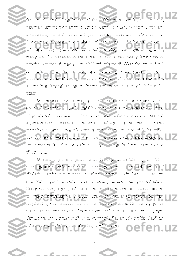 dasturlarini birlashtirishga harakat qilishdi. Ishlab chiqaruvchilar, bir tomondan,
mashinali   tarjima   tizimlarining   kamchiliklarini   qoplash,   ikkinchi   tomondan,
tarjimonning   mehnat   unumdorligini   oshirish   maqsadini   ko‘zlagan   edi.
E.Lagudakiy   quyidagi   muhim   faktga   e’tibor   qaratadi:   Professional   tarjimon
bo‘lmagan oddiy foydalanuvchi uchun ko‘pincha tarjima qilinayotgan hujjatning
mohiyatini   o‘zi   tushunishi   kifoya   qiladi,   shuning   uchun   bunday   foydalanuvchi
mashina   tarjimasi   sifatiga   yuqori   talablarni   qo‘ymaydi.   Aksincha,   professional
tarjimonlar   o‘zlari   tarjima   qilayotgan   matnning   sifati   yuqori   bo‘lishini
ta'minlashga   intilib,   o‘z   ichiga   oladigan   mashinani   afzal   ko‘radilar   chunki   bu
tarjimonlarga   keyingi   tahrirga   sarflangan   kuch   va   vaqtni   kamaytirish   imkonini
beradi.
Mutaxassislarning   fikricha,   agar   tarjimada   ko‘p   sonli   xatolar   bo‘lsa,   uni
yakunlash matnni noldan, ya’ni tegishli kompyuter dasturlari yordamisiz tarjima
qilgandek   ko‘p   vaqt   talab   qilishi   mumkin.   Shu   nuqtai   nazardan,   professional
tarjimonlarning   mashina   tarjimasi   sifatiga   qo‘yadigan   talablari
noprofessionallarga   qaraganda   ancha   yuqori.   Bu   raqamlar   shuni   ko‘rsatadiki,
ba'zi tarjimonlar mehnat unumdorligini oshirish va vaqt xarajatlarini kamaytirish
uchun   avtomatik   tarjima   vositalaridan   foydalanishga   haqiqatan   ham   qiziqish
bildirmoqda.
Mashina   tarjimasi   tarjimon   tomonidan   keyinchalik   tahrir   qilishni   talab
qilganligi sababli, ba'zi tadqiqotchilar ushbu jarayonni optimallashtirishni taklif
qilishadi.   Tarjimonlar   tomonidan   tahrir   jarayonida   kiritilgan   tuzatishlarni
sinchiklab   o‘rganib   chiqsak,   bu   asosan   uslubiy   tuzatish   ekanligini   ko‘rsatadi.
Haqiqatan   ham,   agar   professional   tarjimonlar   tarjimasida   stilistik   xatolar
bo‘lmagan   tarzda   tarjima   qilishlari   kerak   deb   hisoblansa,   mashina   tarjimasi
natijalaridan,   shu   jumladan   mashina   tarjimasidan   ham   xuddi   shunday   yuqori
sifatni   kutish   mantiqsizdir.   Foydalanuvchi   qo‘llanmalari   kabi   matnlar,   agar
ulardagi ma'lumotlar tushunarli, aniq, grammatik jihatdan to‘g‘ri tilda etkazilgan
bo‘lsa, so‘zma- so‘z tarjimani o‘z ichiga olishi mumkin.
70 
