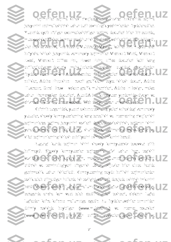 Tarjimonlar   tarjima   sohasi   rivojlanishining   hozirgi   bosqichida   tarjima
jarayonini optimallashtirish uchun turli texnologik yechimlardan foydalanadilar.
Yuqorida  aytib o‘tilgan avtomatlashtirilgan tarjima dasturlari  bilan bir  qatorda,
mutaxassislar boshqa kamroq mashhur ishlab chiqaruvchilar bilan ham ishlaydi,
ular   orasida   Across,   Loc   Studio,   Multitrans,   MemoQ   kabilar   bor.   Buyurtmalar
bo‘yicha   ishlash   jarayonida   zamonaviy   tarjimonlar   Microsoft   Word,   Microsoft
Excel,   Microsoft   Office   Pro,   Power   Point   office   dasturlari   kabi   keng
qo‘llaniladigan   dasturiy   mahsulotlardan   tashqari   quyidagi   dasturlardan
foydalanishlari mumkin: Adobe Acrobat - PDF hujjatlari bilan ishlash dasturi -
polislar,   Adobe   Photoshop   -   rastrli   grafiklarni   qayta   ishlash   dasturi,   Adobe
Illustrator,   Corel   Draw   -   vektor   grafik   muharrirlari,   Adobe   InDesign,   maket
uchun   Framemaker   dasturlari,   AutoCAD   -   kompyuter   yordamida   dizayn   va
chizmachilik tizimi, Dreamweaver - Web dizayn uchun universal paket.
Ko‘rinib turganidek, yuqori axborot texnologiyalari sohasidagi zamonaviy
yutuqlar,   shaxsiy   kompyuterlarning   keng   tarqalishi   va   Internetning   rivojlanishi
tarjimonlarga   tarjima   jarayonini   sezilarli   darajada   tezlashtirish,   tarjimon   ishini
yanada   samarali   va   ifodali   qilish,   shuningdek,   tarjimaning   mahsuldorligi   va
sifati tarjimonlarning ishlash qobiliyatini oshirish imkonini beradi.
Bugungi   kunda   tarjimon   ishini   shaxsiy   kompyutersiz   tasavvur   qilib
bo‘lmaydi.   Shaxsiy   kompyuterlar   tarjimaning   o‘zi   uchun   ham,   tegishli
vazifalarni   hal   qilish   uchun   ham,   masalan,   ma'lumotnoma   ma'lumotlarini
qidirish   va   terminologiyani   o‘rganish   uchun,   mijozlar   bilan   aloqa   haqida
gapirmaslik   uchun   ishlatiladi.   Kompyuterning   paydo   bo‘lishi   tarjimonlardan
tezlik talab qilinadigan hollarda ish tezligini sezilarli darajada oshirish imkonini
berdi. Masalan, elektron lug‘atda ma'lumot izlash qog‘oz lug‘at bilan ishlashga
qaraganda   ancha   kam   vaqt   talab   etadi.   Bundan   tashqari,   elektron   lug‘at
lug‘atdan   ko‘ra   ko‘proq   ma'lumotga   egadir.   Bu   foydalanuvchilar   tomonidan
doimiy   ravishda   boyitilgan   (www.multitran.ru)   va   Internet   resurslari
(www.lingvo-online.ru)   tomonidan   qo‘llab-   quvvatlanadigan   lug‘atlar   va
71 