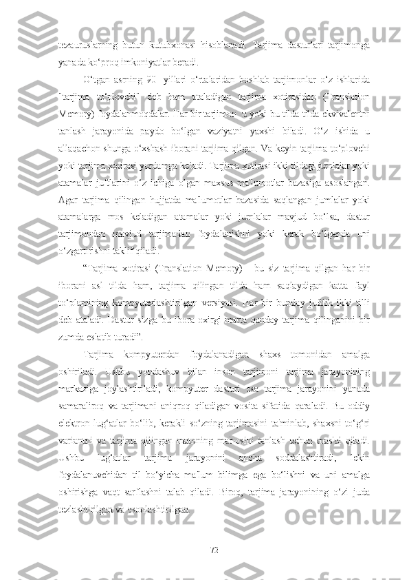 tezauruslarning   butun   kutubxonasi   hisoblanadi.   Tarjima   dasturlari   tarjimonga
yanada ko‘proq imkoniyatlar beradi.
O‘tgan   asrning   90-   yillari   o‘rtalaridan   boshlab   tarjimonlar   o‘z   ishlarida
"tarjima   to‘plovchi"   deb   ham   ataladigan   tarjima   xotirasidan   (Translation
Memory) foydalanmoqdalar. Har bir tarjimon  u yoki bu tilda tilda ekvivalentni
tanlash   jarayonida   paydo   bo‘lgan   vaziyatni   yaxshi   biladi.   O‘z   ishida   u
allaqachon shunga o‘xshash iborani tarjima qilgan. Va keyin tarjima to‘plovchi
yoki tarjima xotirasi yordamga keladi. Tarjima xotirasi ikki tildagi jumlalar yoki
atamalar   juftlarini   o‘z   ichiga   olgan   maxsus   ma'lumotlar   bazasiga   asoslangan.
Agar   tarjima   qilingan   hujjatda   ma'lumotlar   bazasida   saqlangan   jumlalar   yoki
atamalarga   mos   keladigan   atamalar   yoki   jumlalar   mavjud   bo‘lsa,   dastur
tarjimondan   mavjud   tarjimadan   foydalanishni   yoki   kerak   bo‘lganda   uni
o‘zgartirishni taklif qiladi.
“Tarjima   xotirasi   (Translation   Memory)   -   bu   siz   tarjima   qilgan   har   bir
iborani   asl   tilda   ham,   tarjima   qilingan   tilda   ham   saqlaydigan   katta   fayl
to‘plamining   kompyuterlashtirilgan   versiyasi.   Har   bir   bunday   juftlik   ikki   tilli
deb   ataladi.   Dastur   sizga   bu   ibora   oxirgi   marta   qanday   tarjima   qilinganini   bir
zumda eslatib turadi”.
Tarjima   kompyuterdan   foydalanadigan   shaxs   tomonidan   amalga
oshiriladi.   Ushbu   yondashuv   bilan   inson   tarjimoni   tarjima   jarayonining
markaziga   joylashtiriladi,   kompyuter   dasturi   esa   tarjima   jarayonini   yanada
samaraliroq   va   tarjimani   aniqroq   qiladigan   vosita   sifatida   qaraladi.   Bu   oddiy
elektron   lug‘atlar   bo‘lib,   kerakli   so‘zning   tarjimasini   ta'minlab,   shaxsni   to‘g‘ri
variantni   va   tarjima   qilingan   matnning   ma'nosini   tanlash   uchun   mas'ul   qiladi.
Ushbu   lug‘atlar   tarjima   jarayonini   ancha   soddalashtiradi,   lekin
foydalanuvchidan   til   bo‘yicha   ma'lum   bilimga   ega   bo‘lishni   va   uni   amalga
oshirishga   vaqt   sarflashni   talab   qiladi.   Biroq,   tarjima   jarayonining   o‘zi   juda
tezlashtirilgan va osonlashtirilgan.
72 