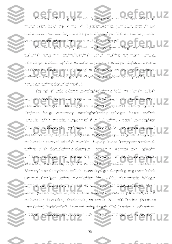 Shunday   qilib,   bugungi   kunda   kompyuterlar   nafaqat   dasturchilar   va
muhandislar,   balki   eng   xilma-   xil   foydalanuvchilar,   jumladan,   chet   tilidagi
ma'lumotlarni samarali tarjima qilishga muhtoj bo‘lgan tilshunoslar, tarjimonlar
va mutaxassislar sohasida ham tobora muhim rol o‘ynaydi.
Shu   munosabat   bilan,   vaqtni   tejash   va   chet   tilidagi   ma'lumotlarni
tushunish   jarayonini   optimallashtirish   uchun   mashina   tarjimasini   amalga
oshiradigan elektron lug‘atlar va dasturlar juda mos keladigan doğaçlama vosita
hisoblanadi.   Bundan   tashqari,   hozirgi   vaqtda   xorijiy   matnlarning   eng   adekvat
tarjimasini amalga oshiradigan va turli soha mutaxassislari ishida yaxshi yordam
beradigan tarjima dasturlari mavjud.
Keyingi   yillarda   axborot   texnologiyalarining   jadal   rivojlanishi   tufayli
tarjima   sohasi   tobora   jadal   rivojlanib,   malakali   tarjimonlar   samaradorligini
oshiruvchi   kompyuter   texnologiyalari   tarjimaning   ajralmas   qismiga   aylandi.
Tarjimon   ishiga   zamonaviy   texnologiyalarning   qo‘shgan   hissasi   sezilarli
darajada ortib bormoqda. Bunga misol sifatida "Tarjima xotirasi" texnologiyasi
(Translation   Memory)   -   yig‘ish,   asl   segmentni   (so‘z,   jumla   yoki   paragraf)
saqlash   va   uning   tarjimasini   jarayonda   saqlash   tamoyili   bo‘yicha   ishlaydigan
ma'lumotlar   bazasini   keltirish   mumkin.   Bugungi   kunda   kompyuter   yordamida
tarjima   qilish   dasturlarining   aksariyati   Translation   Memory   texnologiyasini
qo‘llab-quvvatlaydi.   Ular   orasida   eng   mashhurlari   SmartCat,   SDL   Trados,
Wordfast,   MemSource,   Deja   Vu   va   PROMT.   SmartCat   -   bu   "Translation
Memory" texnologiyalarini qo‘llab- quvvatlaydigan dunyodagi eng arzon bulutli
avtomatlashtirilgan   tarjima   tizimlaridan   biri.   Ushbu   platformada   ishlagan
tarjimon   tarjimaga   sarflangan   vaqt   va   kuchni   sezilarli   darajada   tejaydi.   Misol
uchun, yuridik hujjatni  tarjima qilishda xuddi  shu mavzu bo‘yicha mavjud TM
ma'lumotlar   bazasidan,   shuningdek,   avtomatik   MT   takliflaridan   (Machine
Translation) foydalaniladi. Segmentlarning deyarli 40% (7 tadan 3 tasi) tarjima
xotiralari   yordamida   yakunlandi.   100%   moslikni   aniqlagandan   so‘ng,   tizim
73 
