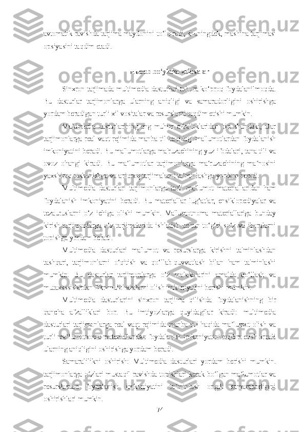 avtomatik ravishda tarjima maydonini to‘ldiradi, shuningdek, mashina tarjimasi
opsiyasini taqdim etadi.
III bob bo‘yicha xulosalar
Sinxron tarjimada multimedia dasturlari tobora ko‘proq foydalanilmoqda.
Bu   dasturlar   tarjimonlarga   ularning   aniqligi   va   samaradorligini   oshirishga
yordam beradigan turli xil vositalar va resurslarni taqdim etishi mumkin.
Multimedia   dasturlarining   eng   muhim   afzalliklaridan   biri   shundaki,   ular
tarjimonlarga real vaqt rejimida manba til haqidagi ma'lumotlardan foydalanish
imkoniyatini beradi. Bu ma'lumotlarga ma'ruzachining yuz ifodalari, tana tili va
ovoz   ohangi   kiradi.   Bu   ma lumotlar   tarjimonlarga   ma ruzachining   ma nosiniʼ ʼ ʼ
yaxshiroq tushunishga va aniqroq tarjimalarni ta minlashga yordam beradi.	
ʼ
Multimedia   dasturlari   tarjimonlarga   turli   ma lumot   materiallaridan   ham	
ʼ
foydalanish   imkoniyatini   beradi.   Bu   materiallar   lug‘atlar,   ensiklopediyalar   va
tezauruslarni   o‘z   ichiga   olishi   mumkin.   Ma'lumotnoma   materiallariga   bunday
kirish   tarjimonlarga   o‘z   tarjimalarida   ishlatish   uchun   to‘g‘ri   so‘z   va   iboralarni
topishga yordam beradi.
Multimedia   dasturlari   ma'lumot   va   resurslarga   kirishni   ta'minlashdan
tashqari,   tarjimonlarni   o‘qitish   va   qo‘llab-quvvatlash   bilan   ham   ta'minlashi
mumkin.   Bu   dasturlar   tarjimonlarga   o‘z   malakalarini   amalda   qo‘llash   va
mutaxassislardan fikr-mulohazalarni olish imkoniyatini berishi mumkin.
Multimedia   dasturlarini   sinxron   tarjima   qilishda   foydalanishning   bir
qancha   afzalliklari   bor.   Bu   imtiyozlarga   quyidagilar   kiradi:   multimedia
dasturlari tarjimonlarga real vaqt rejimida manba tili  haqida ma lumot olish va	
ʼ
turli ma lumotnoma materiallaridan foydalanish imkoniyatini taqdim etish orqali	
ʼ
ularning aniqligini oshirishga yordam beradi.
Samaralilikni   oshirish:   Multimedia   dasturlari   yordam   berishi   mumkin.
tarjimonlarga o zlari mustaqil ravishda topishlari kerak bo lgan ma lumotlar va	
ʻ ʻ ʼ
resurslardan   foydalanish   imkoniyatini   ta minlash   orqali   samaradorligini	
ʼ
oshirishlari mumkin.
74 