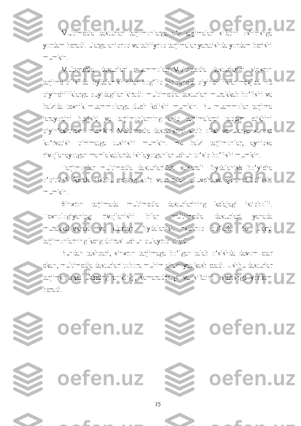 Multimedia   dasturlari   tarjimonlarga   o z   tarjimalari   sifatini   oshirishgaʻ
yordam beradi. ularga aniqroq va tabiiyroq tarjimalar yaratishda yordam berishi
mumkin.
Multimedia   dasturlari   muammolari_Multimedia   dasturlarini   sinxron
tarjima qilishda foydalanish  bilan bog‘liq bir qancha qiyinchiliklar mavjud. Bu
qiyinchiliklarga   quyidagilar   kiradi:   multimedia   dasturlari   murakkab   bo‘lishi   va
ba'zida   texnik   muammolarga   duch   kelishi   mumkin.   Bu   muammolar   tarjima
jarayonini   buzishi   va   tarjimonlarning   aniq   tarjimalarni   taqdim   etishini
qiyinlashtirishi   mumkin.   Multimedia   dasturlarini   sotib   olish   va   ularga   xizmat
ko‘rsatish   qimmatga   tushishi   mumkin.   Bu   ba'zi   tarjimonlar,   ayniqsa
rivojlanayotgan mamlakatlarda ishlayotganlar uchun to‘siq bo‘lishi mumkin.
Tarjimonlar   multimedia   dasturlaridan   samarali   foydalanish   bo‘yicha
o‘qitilishi   kerak.   Ushbu   trening   ko‘p   vaqt   talab   qiluvchi   va   qimmat   bo‘lishi
mumkin.
Sinxron   tarjimada   multimedia   dasturlarining   kelajagi   istiqbolli.
Texnologiyaning   rivojlanishi   bilan   multimedia   dasturlari   yanada
murakkablashadi   va   ulardan   foydalanish   osonroq   bo‘ladi.   Bu   ularni
tarjimonlarning keng doirasi uchun qulayroq qiladi.
Bundan   tashqari,   sinxron   tarjimaga   bo‘lgan   talab   o‘sishda   davom   etar
ekan, multimedia dasturlari tobora muhim ahamiyat kasb etadi. Ushbu dasturlar
tarjimonlarga   ularning   aniqligi,   samaradorligi   va   sifatini   oshirishga   yordam
beradi.
75 