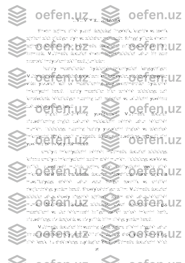 UMUMIY XULOSALAR
Sinxron   tarjima   qilish   yuqori   darajadagi   lingvistik,   kognitiv   va   texnik
tajribani talab qiladigan qiyin va talabchan mahoratdir. So‘nggi yillarda sinxron
tarjimani   o‘rgatish   uchun   multimedia   dasturlarini   qo‘llashga   qiziqish   ortib
bormoqda.   Multimedia   dasturlari   sinxron   tarjima   talabalari   uchun   bir   qator
potentsial imtiyozlarni taklif etadi, jumladan:
-   haqiqiy   materiallardan   foydalanish   imkoniyatlari   kengaytirilgan:
Multimedia dasturlari talabalarga xalqaro konferensiyalar, nutqlar va intervyular
video   yozuvlari   kabi   asl   materiallarning   keng   assortimentidan   foydalanish
imkoniyatini   beradi.   Haqiqiy   materiallar   bilan   tanishish   talabalarga   turli
kontekstlarda   ishlatiladigan   nutqning   turli   registrlari   va   uslublarini   yaxshiroq
tushunishga yordam beradi.
-   tinglab   tushunishning   yaxshilanishi:   Multimedia   dasturlari
o‘quvchilarning   tinglab   tushunish   malakalarini   oshirish   uchun   ishlatilishi
mumkin.   Talabalarga   nutqning   haqiqiy   yozuvlarini   tinglash   va   takrorlash
imkoniyatini   berish   orqali   multimedia   dasturlari   o‘quvchilarga   maqsadli   tilni
yaxshiroq eshitishga yordam beradi.
-   amaliyot   imkoniyatlarini   oshirish:   multimedia   dasturlari   talabalarga
ko‘proq amaliyot imkoniyatlarini taqdim etishi mumkin. Talabalarga xavfsiz va
qo‘llab-   quvvatlovchi   muhitda   tarjima   qilish   qobiliyatlarini   mashq   qilish
imkonini   berish   orqali   multimedia   dasturlari   o‘quvchilarga   sinxron   tarjimada
muvaffaqiyatga   erishish   uchun   zarur   bo‘lgan   ravonlik   va   aniqlikni
rivojlantirishga yordam beradi. Shaxsiylashtirilgan ta'lim: Multimedia dasturlari
talabalar   uchun   shaxsiy   o‘rganish   tajribasini   taqdim   etish   uchun   ishlatilishi
mumkin.   Multimedia   dasturlari   talabalarga   o zlari   ishlamoqchi   bo lganʻ ʻ
materiallarni   va   ular   ishlamoqchi   bo lgan   tezlikni   tanlash   imkonini   berib,	
ʻ
o quvchilarga o z darajasida va o z yo lida bilim olishga yordam beradi.	
ʻ ʻ ʻ ʻ
Multimedia dasturlari bir vaqtning o‘zida tarjima qilishni o‘rgatish uchun
bir qator potentsial imtiyozlarni taklif qilsa- da, ba'zi cheklovlarni ham hisobga
olish   kerak.   Bu   cheklovlarga   quyidagilar   kiradi:   multimedia   dasturlarini   ishlab
76 