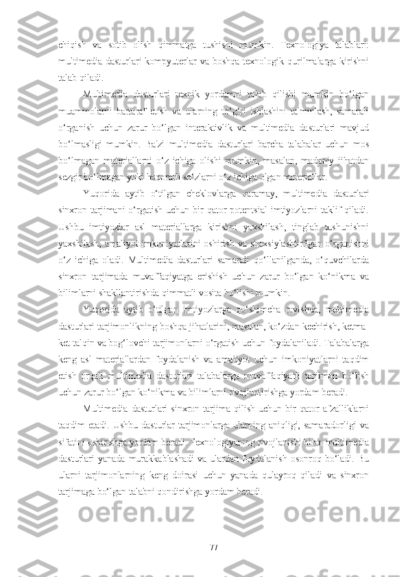 chiqish   va   sotib   olish   qimmatga   tushishi   mumkin.   Texnologiya   talablari:
multimedia  dasturlari  kompyuterlar  va boshqa texnologik qurilmalarga kirishni
talab qiladi.
Multimedia   dasturlari   texnik   yordamni   talab   qilishi   mumkin   bo‘lgan
muammolarni   bartaraf   etish   va   ularning   to‘g‘ri   ishlashini   ta'minlash,   samarali
o‘rganish   uchun   zarur   bo‘lgan   interaktivlik   va   multimedia   dasturlari   mavjud
bo‘lmasligi   mumkin.   Ba'zi   multimedia   dasturlari   barcha   talabalar   uchun   mos
bo‘lmagan   materiallarni   o‘z   ichiga   olishi   mumkin,   masalan,   madaniy   jihatdan
sezgir bo‘lmagan yoki haqoratli so‘zlarni o‘z ichiga olgan materiallar.
Yuqorida   aytib   o‘tilgan   cheklovlarga   qaramay,   multimedia   dasturlari
sinxron tarjimani  o‘rgatish  uchun  bir  qator  potentsial  imtiyozlarni  taklif  qiladi.
Ushbu   imtiyozlar   asl   materiallarga   kirishni   yaxshilash,   tinglab   tushunishni
yaxshilash, amaliyot  imkoniyatlarini  oshirish va shaxsiylashtirilgan o‘rganishni
o‘z   ichiga   oladi.   Multimedia   dasturlari   samarali   qo‘llanilganda,   o‘quvchilarda
sinxron   tarjimada   muvaffaqiyatga   erishish   uchun   zarur   bo‘lgan   ko‘nikma   va
bilimlarni shakllantirishda qimmatli vosita bo‘lishi mumkin.
Yuqorida   aytib   o‘tilgan   imtiyozlarga   qo‘shimcha   ravishda,   multimedia
dasturlari tarjimonlikning boshqa jihatlarini, masalan, ko‘zdan kechirish, ketma-
ket talqin va bog‘lovchi tarjimonlarni o‘rgatish uchun foydalaniladi. Talabalarga
keng   asl   materiallardan   foydalanish   va   amaliyot   uchun   imkoniyatlarni   taqdim
etish   orqali   multimedia   dasturlari   talabalarga   muvaffaqiyatli   tarjimon   bo‘lish
uchun zarur bo‘lgan ko‘nikma va bilimlarni rivojlantirishga yordam beradi.
Multimedia   dasturlari   sinxron  tarjima   qilish   uchun   bir   qator   afzalliklarni
taqdim  etadi.  Ushbu  dasturlar  tarjimonlarga  ularning aniqligi, samaradorligi   va
sifatini oshirishga yordam beradi. Texnologiyaning rivojlanishi bilan multimedia
dasturlari   yanada  murakkablashadi   va  ulardan   foydalanish   osonroq  bo‘ladi.  Bu
ularni   tarjimonlarning   keng   doirasi   uchun   yanada   qulayroq   qiladi   va   sinxron
tarjimaga bo‘lgan talabni qondirishga yordam beradi.
77 