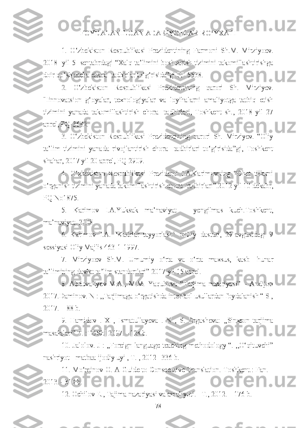 FOYDALANILGAN ADABIYOTLAR RO‘YXATI
1.   O‘zbekiston   Respublikasi   Prezidentining   Farmoni   Sh.M.   Mirziyoev.
2018- yil 5- sentabrdagi “Xalq ta’limini boshqarish tizimini takomillashtirishga
doir qo‘shimcha chora- tadbirlar to‘g‘risida”gi PF-5538.
2.   O‘zbekiston   Respublikasi   Prezidentining   qarori   Sh.   Mirziyev.
"Iinnovatsion   g‘oyalar,   texnologiyalar   va   loyihalarni   amaliyotga   tatbiq   etish
tizimini   yanada   takomillashtirish   chora-   tadbirlari,   Toshkent   sh.,   2018   yil   27
aprel, PQ-3682.
3.   O‘zbekiston   Respublikasi   Prezidentining   qarori   Sh.   Mirziyev.   “Oliy
ta’lim   tizimini   yanada   rivojlantirish   chora-   tadbirlari   to‘g‘risida”gi,   Toshkent
shahar, 2017 yil 20 aprel, PQ-2909.
4.   O‘zbekiston   Respublikasi   Prezidenti   I.A.Karimovning   “Chet   tillarni
o‘rganish tizimini yanada takomillashtirish chora- tadbirlari”.2012 yil 10 dekabr,
PQ No1875.
5.   Karimov   I.A.Yuksak   ma’naviyat   –   yengilmas   kuch.Toshkent,
ma’naviyat. 2008
6.   Karimov   I.A.   "Kadrlar   tayyorlash"   milliy   dasturi,   29-avgustdagi   9
sessiyasi Oliy Majlis 463-1-1997.
7.   Mirziyoev   Sh.M.   Umumiy   o‘rta   va   o‘rta   maxsus,   kasb-   hunar
ta’limining davlat ta’lim standartlari” 2017 yil 15 aprel.
8.   Abduvaliyev   M.A.,   M.M.   Yaqubova   “Tarjima   nazariyasi”   –   Andijon
2017.Daminov. N : ,,Tarjimaga o‘rgatishda interfaol usullardan foydalanish “ S ,
2017.  –  88 b.
9.   Hamidov   .   X   ,   Ismatullayeva   .   N   ,   S.   Ergasheva:   ,,Sinxron   tarjima
masalalari” T. :TDShI 2017.  –128 b.
10. Jalolov. J : ,,Foreign language teaching methodology “. ,,O‘qituvchi”
nashriyot - matbaa ijodiy uyi , T. , 2012 –336 b.
11. Mo‘minov O. A Guide to Consecutive Translation. Toshkent.: Fan. -
2013. –310 b.
12. Ochilov E., Tajima nazariyasi va amaliyoti.– T., 2012. – 176 b.
78 