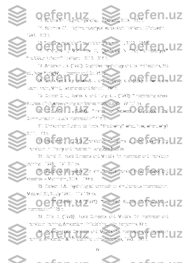 13. Safarov Sh. Pragmalingvistika. –Toshkent, 2008. –320 b.
14. Salomov G‘.   Tarjima nazariyasi  va asoslari.Toshkent.: O‘qituvchi. -
1983. –302 b.
15. “Tarjima masalalari” maqolalar to‘plami – T., 2012. –156 b.
16.   G‘afurov   I,   Mo‘minov   O,   Qambarov   N   “Tarjima   nazariyasi”
“Tafakkur Bo‘stoni” Toshkent – 2012. –216 b.
17. Anderson J.R. (1990): Cognitive Psychology and Its Implications, 3rd
ed., New York, W.H. Freeman and Co. 760 p.
18.   Bransford   J.D.,   Brown   A.L.   and   Cocking   R.R.   (eds.):   How   People
Learn: Brain, Mind, Experience and School.  –384 p.
19.   Cooper   C.L.,   Davies   R.   and   Tung   R.L.   (1982):   “Interpreting   stress:
Sources of job stress among conference interpreters”.  –97-101-ps.
20.   Coughlin   J.   (1988):   “Inside   or   Between   Languages,   Oral
Communication Equals Interpretation” 416 p.
21. Christopher Guichot de Fortis. “Shadowing” what, how, when, why?
2011. – 42 p.
22.   Dastjerdi   H.   (2011).   Translation   of   Idioms:   a   Hard   Task   for   the
Translator. In Theory and Practice in Language Studies.
23.  Daniel   G.   Basic   Concepts   and   Models   for   Interpreter   and   Translator
training − 1995. − 191-201 ps.
24.   Fügen   C.   A   system   for   simultaneous   translation   of   lectures   and
speeches.   Mannheim, 2008. – 188 с.‒
25.   Gerver   D.A.   Psychological   approach   to   simultaneous   interpretation.
Meta vol.20, 2 July 1980. – 119-128 ps.
                    26.   Gerver   D.A.   (1976):   “Empirical   Studies   of   Simultaneous
Interpretation” 125 p.
27.   Gile   D.   (1995):   Basic   Concepts   and   Models   for   Interpreter   and
Translator Training, Amsterdam-Philadelphia, John Benjamins. 87 p.
28.   Gile   D.   Basic   Concepts   and   Models   for   Interpreter   and   Translator
Training. Amsterdam & Philadelphia: John Benjamins, 1995. - 286 p.
79 