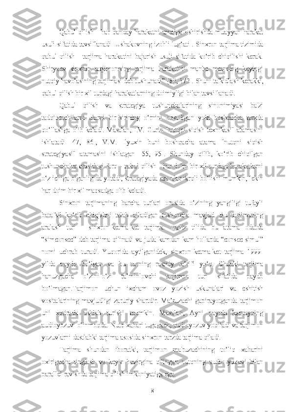 Qabul   qilish   -   har   qanday   harakatni   amalga   oshirishda   muayyan   harakat
usuli sifatida tavsiflanadi [Ushakovning izohli lug‘ati]. Sinxron tarjima tizimida
qabul   qilish   -   tarjima   harakatini   bajarish   usuli   sifatida   ko‘rib   chiqilishi   kerak.
Shiryaev   sinxron   tarjimonning   tarjima   harakatini   manba   matnning   keyingi
nutqiy havolasining tarjimasi deb tushunadi” [80, 172]. Shuni ta'kidlash kerakki,
qabul qilish bir xil turdagi harakatlarning doimiyligi bilan tavsiflanadi.
Qabul   qilish   va   strategiya   tushunchalarining   sinonimiyasi   ba'zi
tadqiqotchilarni   ularni   bir-birining   o‘rnini   bosadigan   yoki   boshqacha   tarzda
qo‘llashga   olib   keladi.   Masalan,   I.V.   Gurin   "nutqni   siqish   texnikasi"   atamasini
ishlatadi   [47,   86],   V.M.   Ilyuxin   buni   boshqacha   atama   "nutqni   siqish
strategiyasi"   atamasini   ishlatgan   [55,   95].   Shunday   qilib,   ko‘rib   chiqilgan
tushunchalar orasidagi farq - qabul qilish - har doim bir xil turdagi harakatlarni
o‘z ichiga olganligida yotadi, strategiyada esa ular farqli bo‘lishi mumkin, lekin
har doim bir xil maqsadga olib keladi.
Sinxron   tarjimaning   barcha   turlari   orasida   o‘zining   yangiligi   tufayli
batafsil   ko‘rib   chiqishni   talab   qiladigan   tushuncha   mavjud.   Bu   tarjimaning
aralash   turi   -   sinxron-ketma-ket   tarjima.   Ingliz   tilida   bu   atama   odatda
“simconsec” deb tarjima qilinadi va juda kamdan-kam hollarda “consec-simul”
nomi   uchrab   turadi.   Yuqorida   aytilganidek,   sinxron-ketma-ket   tarjima   1999-
yilda   paydo   bo‘lgan   va   bu   turning   rasmiy   ta’rifi   yo‘q.   Chunki   tarjima
hanuzgacha   o‘zini-o‘zi   ta’minlovchi   tarjimon   turi   sifatida   paydo
bo‘lmagan.Tarjimon   uchun   ixcham   ovoz   yozish   uskunalari   va   eshitish
vositalarining   mavjudligi   zaruriy   shartdir.   Ma’ruzachi   gapirayotganda   tarjimon
uni   xotirada   ushlab   turishi   mumkin.   Masalan,   Ayni   paytda   karnayning
audioyozuvi olinmoqda. Nutq xabari tugagach, audioyozuv yoqiladi va tarjimon
yozuvlarni dastlabki tarjima asosida sinxron tarzda tarjima qiladi.
Tarjima   shundan   iboratki,   tarjimon   ma'ruzachining   to‘liq   xabarini
oxirigacha   tinglash   va   keyin   hozirgina   qilingan   nutqning   audio   yozuvi   bilan
parallel ravishda tarjima qilish imkoniyatiga ega.
8 