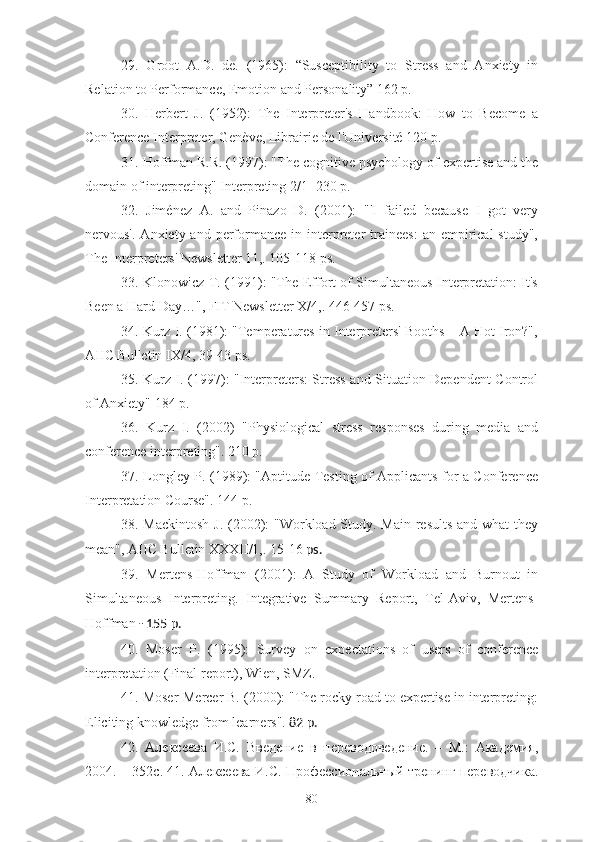 29.   Groot   A.D.   de.   (1965):   “Susceptibility   to   Stress   and   Anxiety   in
Relation to Performance, Emotion and Personality” 162 p.
30.   Herbert   J.   (1952):   The   Interpreter's   Handbook:   How   to   Become   a
Conference Interpreter, Genève, Librairie de l'Université 120 p.
31. Hoffman R.R. (1997): "The cognitive psychology of expertise and the
domain of interpreting" Interpreting 2/1 -230 p.
32.   Jiménez   A.   and   Pinazo   D.   (2001):   "'I   failed   because   I   got   very
nervous'.  Anxiety and  performance  in interpreter   trainees:   an empirical   study",
The Interpreters' Newsletter 11,. 105-118 ps.
33. Klonowicz T. (1991): "The Effort of Simultaneous Interpretation: It's
Been a Hard Day…", FIT Newsletter X/4,. 446-457 ps.
34. Kurz I. (1981): "Temperatures in Interpreters' Booths – A Hot Iron?",
AIIC Bulletin IX/4, 39-43 ps.
35. Kurz I. (1997): "Interpreters: Stress and Situation-Dependent Control
of Anxiety" 184 p.
36.   Kurz   I.   (2002)   "Physiological   stress   responses   during   media   and
conference interpreting". 210 p.
37. Longley P. (1989): "Aptitude Testing of Applicants for a Conference
Interpretation Course". 144 p.
38. Mackintosh J. (2002): "Workload Study. Main results and what they
mean", AIIC Bulletin XXXII/1,. 15-16  ps.
39.   Mertens-Hoffman   (2001):   A   Study   of   Workload   and   Burnout   in
Simultaneous   Interpreting.   Integrative   Summary   Report,   Tel-Aviv,   Mertens-
Hoffman  - 155 p.
40.   Moser   P.   (1995):   Survey   on   expectations   of   users   of   conference
interpretation (Final report), Wien, SMZ.
41. Moser-Mercer B. (2000): "The rocky road to expertise in interpreting:
Eliciting knowledge from learners".  82 p.
4 2 .   Алексеева   И.С.   Введение   в   переводоведение.   –   М.:   Академия,
2004. – 352с. 41. Алексеева И.С. Профессиональный тренинг переводчика.
80 