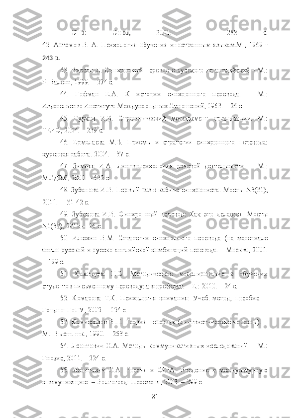 –   СПб:   Союз,   2001.   –   288   с.
42.   Артемов   В.   А.   Психология   обучения   иностранным   языкам.М.,   1969   -
243 p.
4 3 .  Виссон   Л.   Синхронный  перевод   с   русского   на   английский.–   М.:
Р. Валент, 1999. – 274 с.
4 4 .   Гофман   Е.А.   К   истории   синхронного   перевода.   –   М.:
Издательство Института Международных Отношений, 1963. – 26 с.
4 5 .   Гурков   И.Б.   Стратегический   менеджмент   организации.   М.:
ТЕИС, 2004. – 239 с.
46 .   Ермолаева   М.Б.   Приемы   и   стратегии   синхронного   перевода:
курсовая работа. 2004. – 37 с.
47 .   Зимняя   И.А.   Лингвопсихология   речевой   деятельности.   –   М.:
МОДЭК, 2001. – 432 с. 
48 . Зубанова И.В. Первый раз в кабине синхрониста. Мосты   N 3(31),
2011. –  31-42  c.
49 .   Зубанова   И.В.   Синхронный   перевод:   Как   это   делается.   Мосты
N 1(33), 2012.–  16  c.
5 0 .   Илюхин   В.М.   Стратегии   синхронного   перевода   (на   материале
англо-русской и русско-английской комбинаций перевода. – Москва, 2001.
– 199 с.
5 1 .   Казанцева   Н.С.   Методическое   моделирование   в   обучении
студентов письменному переводу: автореферат. – Е.: 2010. – 24 с.
5 2 .   Комарова   Т.К.   Психология   внимания:   Учеб.-метод,   пособие.   –
Гродно: ГрГУ, 2002. – 124 с.
53 . Комиссаров В.Н.  Теория  перевода  (лингвистические  аспекты).  −
М.: Высш. шк., 1990. − 253 с.
54 .   Леонтович   О.А.   Методы   коммуникативных   исследований.   –   М.:
Гнозис, 2011. – 224 с.
55 .   Леонтович   О.А.   Россия   и   США:   Введение   в   межкультурную
коммуникацию.   Волгоград: Перемена, 2003.   399 с.‒ ‒
81 